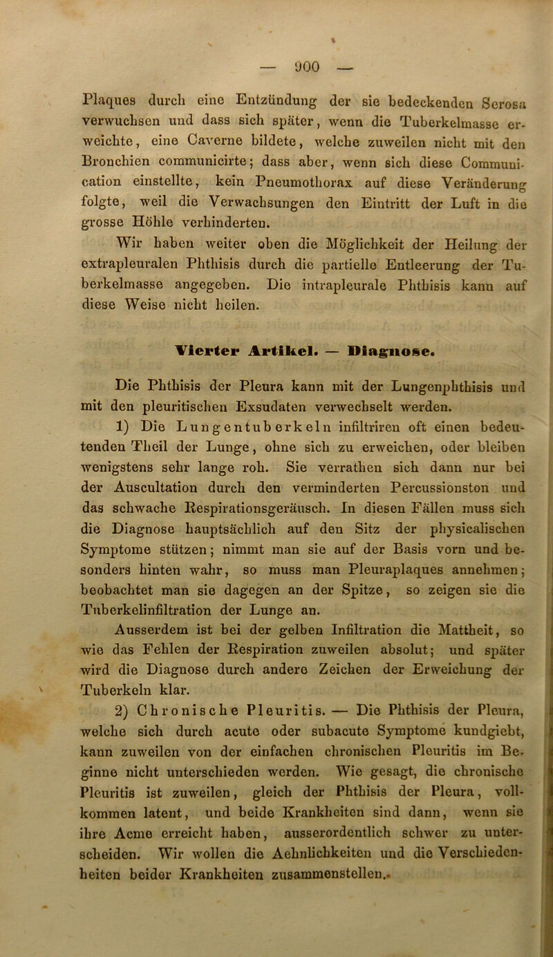 % — ‘JOO — Plaques durcli eine EntzUndung der sie bedeckendea Scrosa verwucLsen und dass sich spater, wenn die Tuberkelmasse er- weicbte, eine Caverne bildete, welcbe zuweilen nicht mit den Bronchien communicirte ; dass aber, wenn sich diese Communi- cation einstellte, kein Pneumothorax auf diese Verânderung folgte, weil die Verwacbsungen den Eintritt der Luft in die grosse Hôhle verhinderten. Wir haben weiter oben die Môglichkeit der Heilung der extrapleuralen Phthisis durch die partielle Entleerung der Tu- berkelmasse angegeben. Die intrapleurale Phthisis kann auf diese Weise nicht heilen. Viertei* Artikel. — Diagnose. Die Phthisis der Pleura kann mit der Lungenphthisis und mit den pleuritischen Exsudaten verwechselt werden. 1) Die Lungentuberkeln infiltriren oft einen bedeu- tenden Theil der Lunge, ohne sich zu erweichen, oder bleiben wenigstens sehr lange roh. Sie verrathen sich dann nur bei der Auscultation durch den verminderten Percussionston und das schwache Respîrationsgerâusch. In diesen Fâllen muss sich die Diagnose hauptsachlich auf den Sitz der physicalischen Symptôme stiitzen ; nimmt man sie auf der Basis vom und be- sonders hinten wahr, so muss man Pleuraplaques annehmen ; beobachtet man sie dagegen an der Spitze, so zeigen sie die Tuberkelinfiltration der Lunge an. Ausserdem ist bei der gelben Infiltration die Mattbeit, so wie das Fehlen der Respiration zuweilen absolut; und spater wird die Diagnose durch andere Zeichen der Enveichung der Tuberkeln klar. 2) Chronische Pleuritis.— Die Phthisis der Pleura, welche sich durch acute oder subacute Symptôme kundgiebt, kann zuweilen von der einfachen chronischen Pleuritis im Be- ginne nicht unterschieden werden. Wie gesagt, die chronische Pleuritis ist zuweilen, gleich der Phthisis der Pleura, voll- komraen latent, und beide Krankheiten sind dann, wenn sie ibre Acme erreicht haben, ausserordentlich schwer zu unter- scheiden. Wir wollen die Aehnlichkeiten und die Verschiedcn- heiten beider Krankheiten zusammenstelleu..