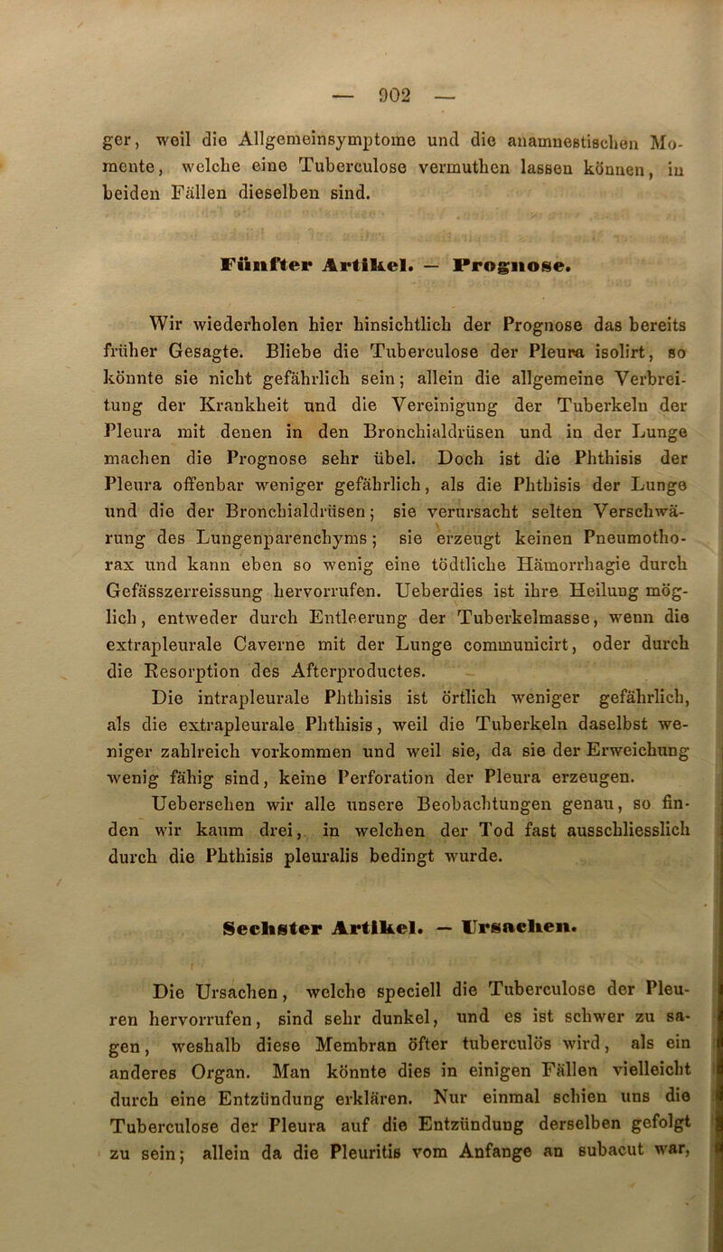 ger, weil die Allgemeînsymptome uncl die anamnestiBchen Mo- raente, welcbe eine Tuberculose vermuthen lassen kdnuen, iu beiden Fallen dieselben sind. Füiifter Artikel. — Prognose. Wir wiederholen hier hmsîcbtlich der Prognose das bereits frtiher Gesagte. Bliebe die Tuberculose der Pleura isolirt, so kônnte sie nicbt gefahrlich sein ; allein die allgemeine Verbrei- tuDg der Krankbeit und die Vereinîgung der Tuberkeln der Pleura mit denen in den Bronchialdrüsen und in der Lunge machen die Prognose sebr übel. Doch ist die Phthisie der Pleura offenbar weniger gefahrlich, als die Phthisis der Lunge und die der Bronchialdrüsen; sie verursacht selten Verschwâ- s rung des Lungenparenchyms ; sie erzeugt keinen Pneumotho- rax und kann eben so wenig eine todtliche Hâmorrhagie durch Gefasszerreissung hervorrufen. Ueberdies ist ihre Heilung mog- lich, entweder durch Entleerung der Tuberkelmasse, wenn die extrapleurale Caverne mit der Lunge communicirt, oder durch die Résorption des Afterproductes. Die intrapleurale Phthisis ist ortlich weniger gefahrlich, als die extrapleurale Phthisis, weil die Tuberkeln daselbst we- niger zahlreich vorkommen und weil sie, da sie der Erweichung wenig fahig sind, keine Perforation der Pleura erzeugen. Uebersehen wir aile unsere Beobachtungen genau, so fin- den wir kaum drei, in welchen der Tod fast ausschliesslich durch die Phthisis pleuralis bedingt wurde. Seclister Artlkel. — IJpsaclieii. I Die Ursachen, welche speciell die Tuberculose der Pleu- ren hervorrufen, sind sehr dunkel, und es ist schwer zu sa- gen, weshalb diese Membran ofter tubercules wird, als ein anderes Organ. Man konnte dies in einigen Fallen vielleicht durch eine Entziindung erklaren. Nur einmal schien uns die Tuberculose der Pleura auf die Entzündung derselben gefolgt zu sein ; allein da die Pleuritis vom Anfange an subacut war,