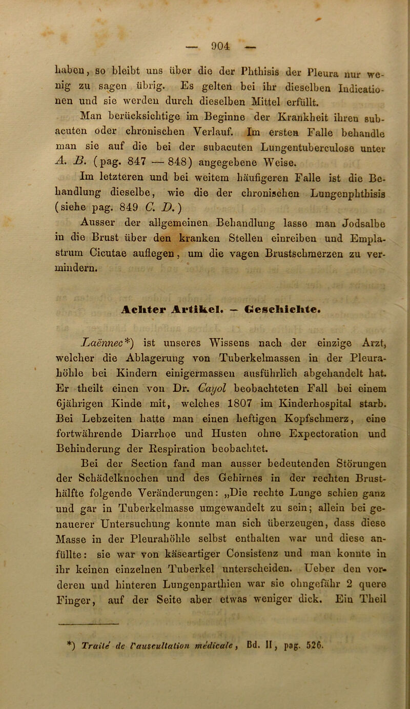 Labeu, so bleibt uns über die der PLthisis der Pleura nur we- uig zu sagen übrig. Es gelten bei ihr dieselben ludicatio- nen und sie werdeu durch dieselben Mittel erfüllt. Man berücksichtige im Beginne der Krankheit ihreu sub- acuten oder cbronischen Verlauf. Im erstea Falle beliandle man sie auf die bei der subacuten Lungentuberculose unter A. B. (pag. 847 — 848) angegebene Weise. Im letzteren und bei weitem hâufigeren Falle ist die Be- bandlung dieselbe, wie die der cbronischen Lungenpbtbisis ( siehe pag. 849 C, D. ) Ausser der allgemeinen Bebandlung lasse man Jodsalbe in die Brust über den kranken Stellen einreiben und Empla- strum Cicutae auflegen, um die vagen Brustscbmerzen zu ver- mindern. Acliter Artikel. — Gesclticltte. Laënnec^) ist uuseres Wissens nacb der einzige Arzt, welcber die Ablagerung von Tuberkelmassen in der Pleura- boble bei Kindern einigermasseu ausführlich abgebandelt bat. Er tbeilt einen von Dr. Cayol beobacbteten Fall bei einem Gjabrigen Kinde mit, welches 1807 im Kinderbospital starb. Bei Lebzeiten batte man einen beftigen Kopfscbmerz, eine fortwabrende Diarrboe und Husten obne Expectoration und Bebinderung der Respiration beobacbtet. Bei der Section fand man ausser bedeutenden Storuugeu der Scbâdelknochen und des Gebirnes in der recbten Brust- hâlfte folgende Verânderungen: „Die recbte Lunge scbien ganz und gar in Tuberkelmasse umgewandelt zu sein; allein bei ge- nauerer Untersucbung konnte man sicb überzeugen, dass diese Masse in der Pleuraboble selbst entbalten ^var und diese an- füllte: sie war von kaseartiger Consistenz und man konnte in ibr keinen einzelnen Tuberkel unterscbeiden. Ueber den vor- dereu und binteren Lungenpartbien war sie obngefabr 2 qiiere Finger, auf der Seite aber etwas weniger dick. Ein Tbeil *) Traüè de l'auscultation médicale^ Bd. II, pog. 526.