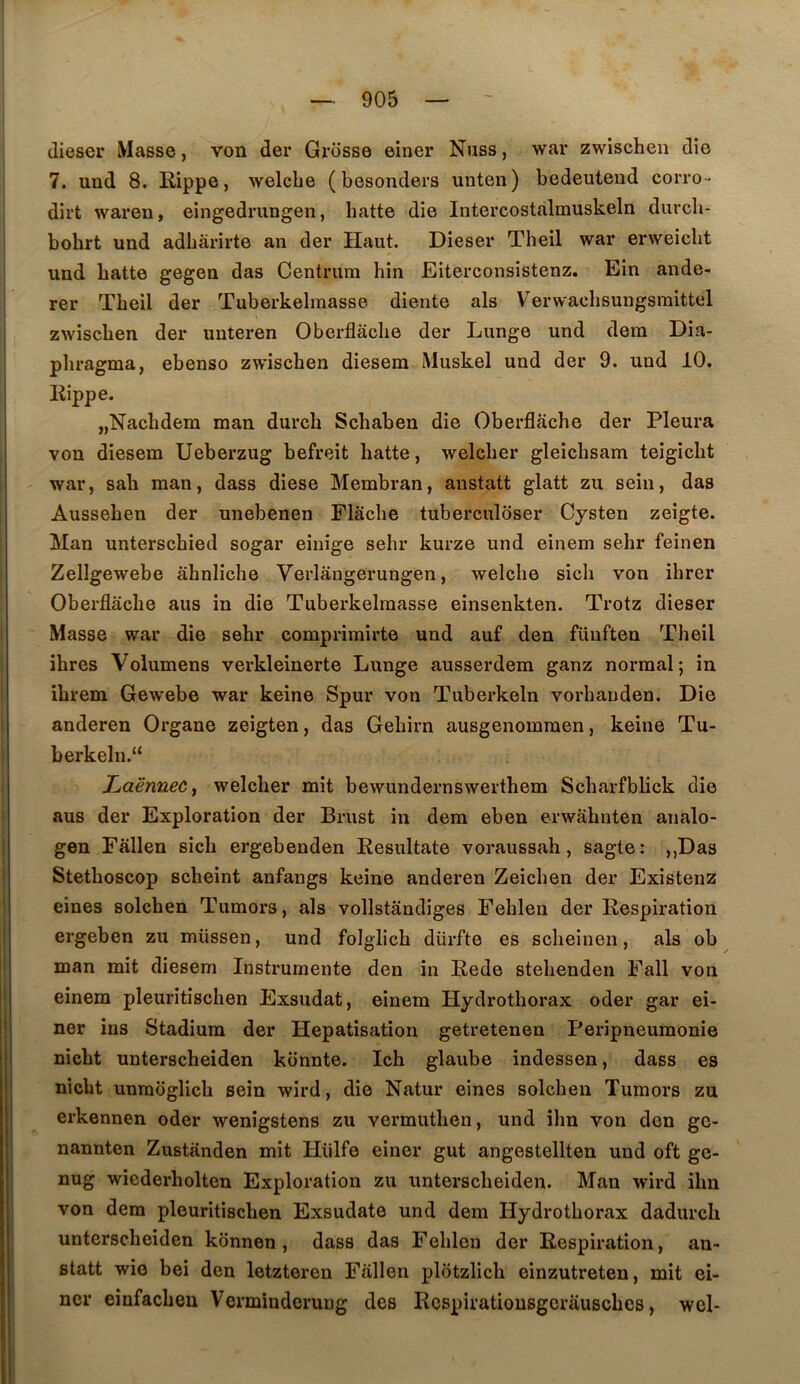 dieser Masse, von der Grosse einer Nuss, war zwischen die 7. und 8. Rippe, welcbe (besonders unten) bedeuteud corro- dirt waren, eingedrungen, batte die Intercostalmuskeln durcli- bobrt und adbârirte an der Haut. Dieser Theil war erweicbt und batte gegen das Centrum hin Eiterconsistenz. Ein ande- rer Tbeil der Tuberkelmasse diente als Verwaelisungsraittel zwiscben der unteren Oberflâcbe der Lunge und dera Dia- phragma, ebenso zwiscben diesem Muskel und der 9. und 10. liippe. jjNacbdem man durch Scbaben die Oberflâcbe der Pleura von diesem Ueberzug befreit batte, welcber gleicbsam teigicbt war, sab man, dass diese Membran, anstatt glatt zii sein, das Ausseben der unebenen Flâcbe tuberculoser Cysten zeigte. Man unterscbied sogar einige sebr kurze und einem sehr feinen Zellgewebe âbnlicbe Verlangerungen, welcbe sich von ibrer Oberflâcbe aus in die Tuberkelmasse einsenkten. Trotz dieser Masse war die sebr comprimirte und auf den fünften Tbeil ibres Volumens verkleinerte Lunge ausserdem ganz normal; in ibrem Gewebe war keine Spur von Tuberkeln vorbanden. Die anderen Organe zeigten, das Gebirn ausgenommen, keine Tu- berkeln. TjaërmeCy welcber mit bewundernswerthem Scbarfblick die aus der Exploration der Brust in dera eben erwâbnten analo- gen Fâllen sich ergebenden Eesiiltate voraussab, sagte: ,,Das Stetboscop scbeint anfangs keine anderen Zeicben der Existenz eines solchen Tumors, als vollstândiges Feblen der Respiration ergeben zu müssen, und folglicb dürfte es scbeinen, als ob man mit diesem Instrumente den in Rede stebenden Fall von einem pleuritiscben Exsudât, einem Hydrotborax oder gar ei- ner ius Stadiura der Hépatisation getretenen Peripneumonie nicbt unterscheiden kbnnte. Ich glaube indessen, dass es nicbt unmoglicb sein wird, die Natur eines solcben Tumors zu erkennen oder wenigstens zu vermutben, und ibn von den gc- nannten Zustànden mit Hiilfe einer gut angestellten und oft ge- nug wiederholten Exploration zu unterscheiden. Man wird ibn von dem pleuritiscben Exsudate und dem Hydrotborax dadurcli unterscheiden kdnnen , dass das Feblen der Respiration, an- statt wio bei den letzteren Fâllen plôtzlicb einzutreten, mit ei- ner einfacben Verminderung des Rcspiratiousgcrâuscbes, wcl-