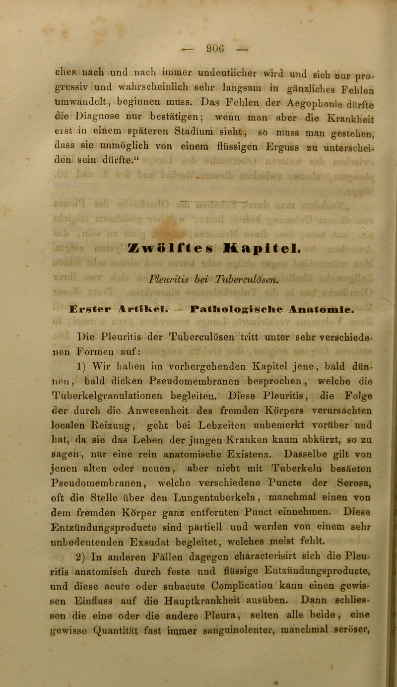 90G ches nach und nacli immer undeutliclier wird und sicli nur pro- gressiv und walirsclieinlich sebr langsam in ganzliches Felilen umwaudelt, beginnen muss. Das Felilen der Aegopbonie dürfte die Diagnose nur bestâtîgen; wenn man aber die Krankheit eist in einem spateren Stadium siebt, so muss man gesteben, dass sie unmôglicb von einera flüssigen Erguss zu unterscbei- den sein dürfte.“ Kapltel. Pleuritis bei Tuh&i'oulôsen. Er.^ter Artâkel. — PatUologiselte Anatomie* Die Pleuritis der Tuberculosen tritt unter sebr verscbiede- nen Formen auf : 1) Wir baben im vorbergebenden Kapitel jene, bald dün- ïien, bald dicken Pseudomeinbranen besprocben, welcbe die Tuberkelgranulationen begleiten. Diese Pleuritis, die Folge der durcb die Anwesenbeit des fremden Kbrpers verursachten localen Reizung, gebt bei Lebzeiten unberaerkt vorüber und bat, da sie das Leben der jungen Kranken kaum abkürzt, so zu sagen, nur eine rein anatomiscbe Existenz. Dasselbe gilt von jenen alten oder neuen, aber nicbt mit Tuberkeln besaeten Pseudomembranen, welcbe verscbiedene Puncte der Serosa, oft die Stelle über deu Lungentuberkeln, manchraal einen von dem fremden Kôrper ganz entfernten Punct einnebinen. Diese Éntzündungsproducte sind partiell und werden von einem sebr unbedeutenden Exsudât begleitet, welches meist feblt. 2) In anderen Fâllen dagegen cbaracterisirt sicb die Pleu- ritis anatomisch durcb feste und fliissige Eutzündungsproducte, und diese acute oder subacute Complication kann einen gewis- sen Einfluss auf die Uauptkrankbeit ausüben. Dann scblies- sen die eine oder die andere Pleura, selten aile beide, eine gowissc Quantitat fast immer sanguinolenter, raancbraal seroser,