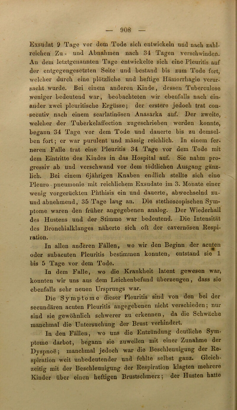 Exsudât 9 Tagc vor dem Tode sich entwlckeln und nacli zahl- reichcn Zu - und Abnalimen nach 34 Tagen verschwinden. Au dem letztgenannten Tage entwickelte sîcli eine Pleuritis auf der entgegengesetzten Seite und bestand bis zum Tode fort, welcher durch eine pldtzliche und heftige Hamorrliagie verur- sacbt wurde. Bei einem anderen Kinde, dessen Tuberculose weniger bedeutend war, beobacbteten wir ebenfalls nach ein- ander zwei pleuritische Ergüsse; der ei-stere jedoch trat con- secutiv nach einem scarlatinbsen Anasarka auf. Der zweite, welcher der Tuberkelaffection zugeschrieben werden konnte, begann 34 Tage vor dem Tode und dauerte bis zu demsel- ben fort ; er war purulent und mâssig reichlich. In einem fer- neren Falle trat eine Pleuritis 34 Tage vor dem Tode mit dem Eintritte des Kindes in das Hospital auf. Sie nahm pro- gressiv ab und verschwand vor dem todtlichen Ausgaug gânz- lich. Bei einem Gjahrigen Knaben endlich stellte sich eine Pleuro - pneumonie mit reichlichem Exsudate im 3. Monate einer wenig vorgerückten Phthisis ein und dauerte, abwechselnd zu- und abnehmend, 35 Tage lang an. Die stethoscopischen Sym- ptôme waren den früher angegebenen analog. Der Wiederhall des Hustens und der Stimme war bedeutend. Die Intensitat des Bronchialklanges nâherte sich oft der cavernosen Eespi- ration. In allen anderen Fâllen, wo wir den Beginn der acu^en oder subacuten Pleuritis bestimmen konnten, entstand sie 1 bis 5 Tage vor dem Tode. In dem Falle, wo die Krankheit latent gewesen war, konnten wir uns aus dem Leichenbefund überzeugen, dass sie ebenfalls sehr neuen Ursprungs war. Die Symptôme dieser Pleuritis sind von den bei der secundâren acuten Pleuritis angegebenen nicht verschieden; nur sind sie gewbhnlich schwerer zu erkennen, da die Schwache manchmal die Untersuchung der Brust verhindert. In den Fâllen, wo uns die Entzündung deutliche Sym- ptome darbot, begann sie zuweilen mit einer Zunahme der Dyspnoë; manchmal jedoch war die Beschleunigung der Re- spiration weit unbedeutender und fehlte selbst gauz. Gleich- zeitig mit der Beschleunigung der Respiration klagten mehrere Kinder übcr oincn heftigen Brustschmerz ; der Husten hatte