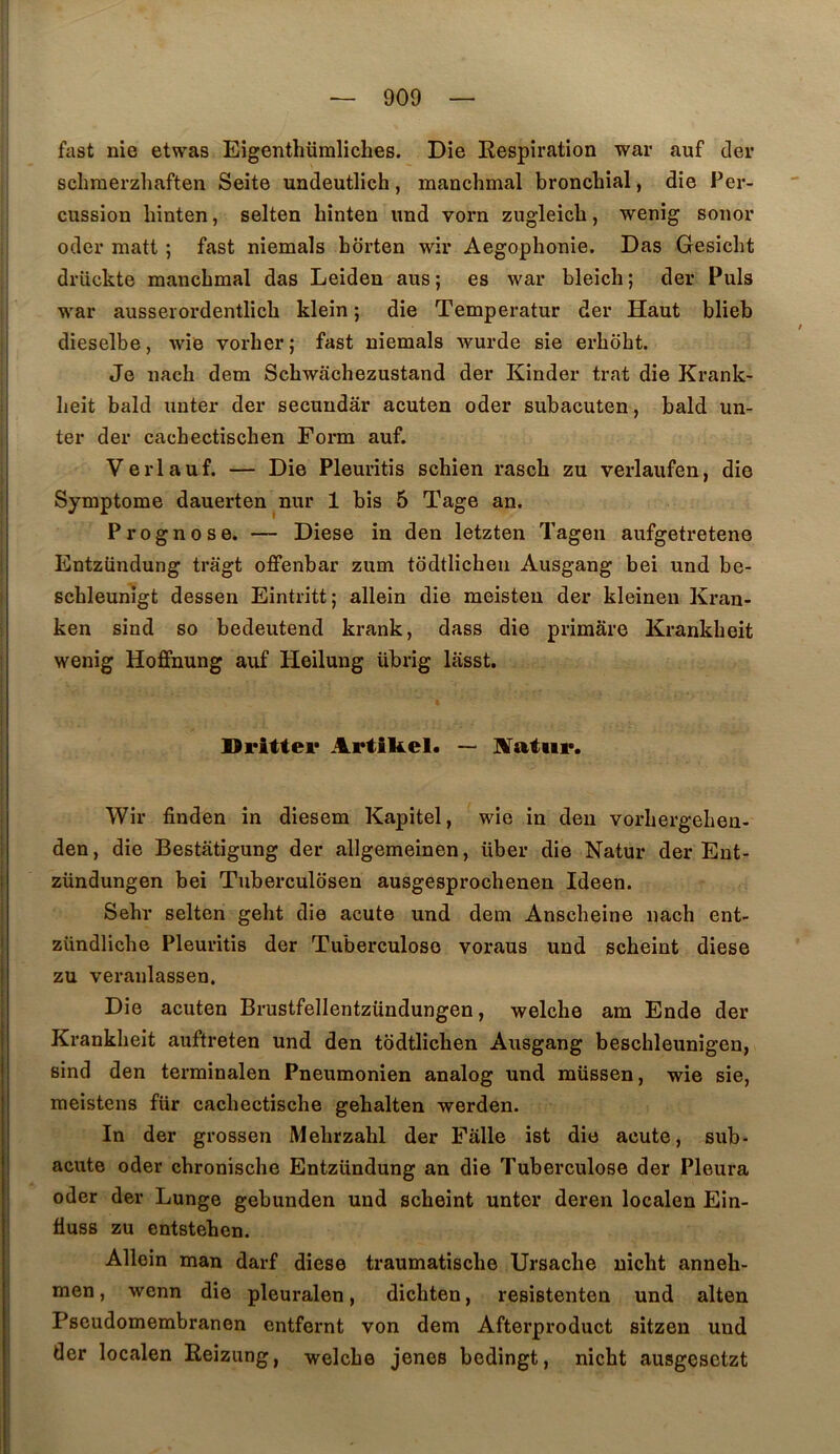 fast nie etwas Eigenthümliches. Die Kespîration war auf cler schraerzhaften Seite undeutlich, manchmal bronchial, die Per- cussion hinten, selten hinten und vorn zugleicb, wenig soiior oder matt ; fast niemals borten wir Aegophonie. Das Gesicht drückte manchmal das Leiden ans ; es war bleich ; der Puis war ausserordentlich klein ; die Temperatur der Haut blieb dieselbe, Avie vorher ; fast niemals Avurde sie erhoht. Je nach dem Schwachezustand der Kinder trat die Krank- Iieit bald unter der secuudâr acuten oder subacuten, bald un- ter der cachectischen Form auf. Verlauf. — Die Pleuritis schien rasch zu verlaufen, die Symptôme dauerten nur 1 bis 5 Tage an. Prognose. — Diese in den letzten Tagen aufgetretene Entzündung trâgt offenbar zum tôdtlicheii Ausgang bei und be- schleunîgt dessen Eintritt; allein die meisten der kleinen Kran- ken sind so bedeutend krank, dass die primâre Krankbeit wenig Hoffnung auf Heilung übrig lâsst. Drittei* Artikel. — JUTatiir. Wir finden in diesem Kapitel, wie in den vorhergehen- den, die Bestâtigung der allgemeinen, über die Natur der Ent- zündungen bei Tuberculosen ausgesprochenen Ideen. Sehr selten gelit die acute und dem Anscheine nach ent- zündliche Pleuritis der Tuberculose voraus und scheint diese zu veranlassen. Die acuten Brustfellentzündungen, welche am Ende der Krankheit auftreten und den todtlichen Ausgang beschleunigeu, sind den terminalen Pneumonien analog und müssen, wie sie, meistens fur cachectische gehalten werden. In der grossen Mehrzahl der Pâlie ist die acute, sub- acute oder chronische Entzündung an die Tuberculose der Pleura oder der Lunge gebunden und scheint unter deren localen Ein- tiusB zu entstehen. Allein man darf diese traumatische Ursache nicht anneh- men, wenn die pleuralen, dichten, resistenten und alten Pscudomembranen entfernt von dem Afterproduct sitzen und der localen Eeizung, welche jenes bedingt, nicht ausgesctzt