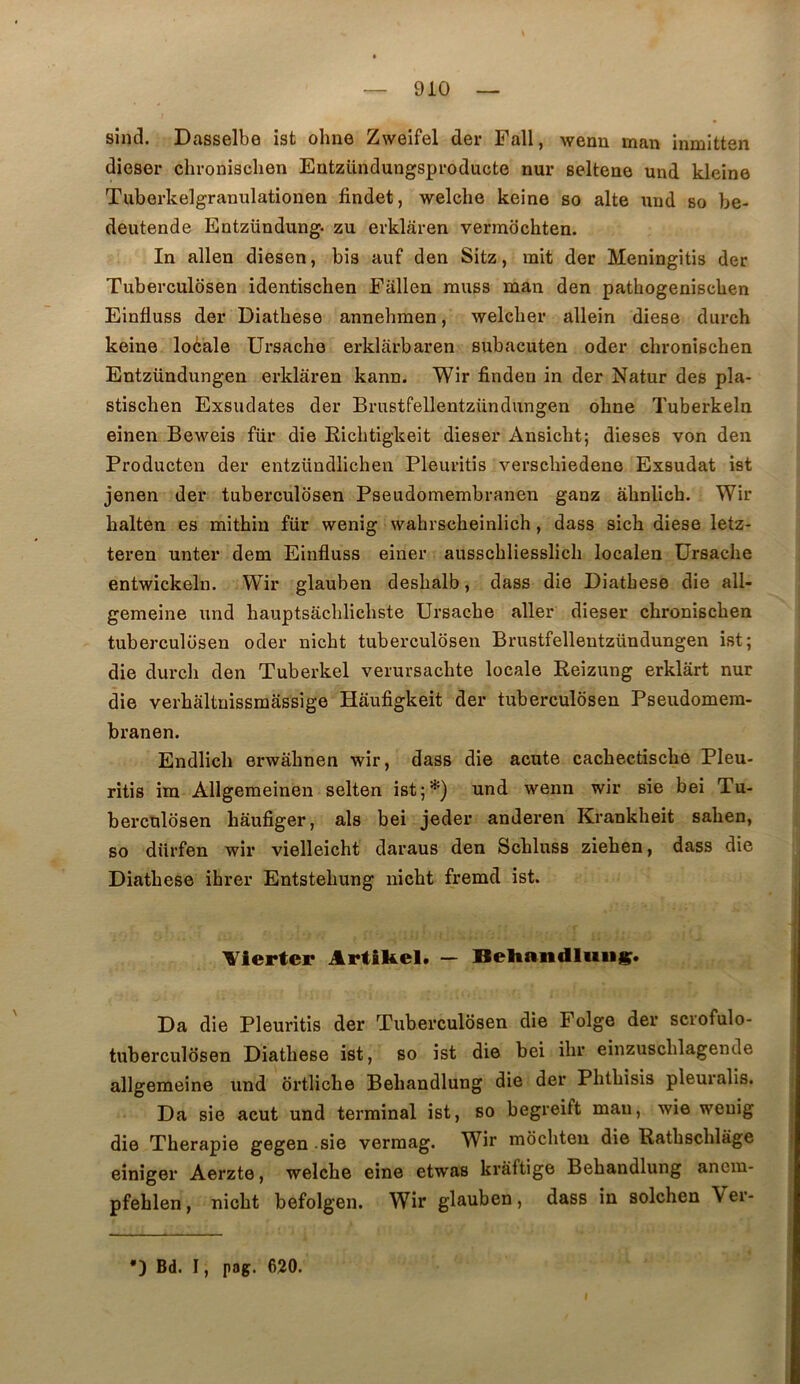sind. Dasselbe ist ohne Zweifel der Fall, wean man inmitten dieser chronisclien Eutzündungsproducte nur seltene und kleine Tuberkelgranulationen findet, welche keine so alte uud bo be- deutende Entzündung. zu evklâren vermochten. In allen diesen, bis auf den Sitz, mit der Meningitis der Tuberculosen identischen Eallen muss man den pathogeniscben Einfluss der Diatbese annehmen, welclier allein diese diirch keine loèale Ursache erklârbaren Bubacuten oder chronischen Entzündungen erklaren kann. Wir finden in der Natur des pla- stischen Exsudâtes der Brustfellentzündungen ohne Tuberkeln einen Beweis für die Richtigkeit dieser Ansicht; dieses von den Producten der entzündlichen Pleuritis verscbiedene Exsudât ist jenen der tuberculosen Pseudomembranen ganz ahnlich. Wir halten es mithin für wenig wahrscbeinlich, dass sicb diese letz- teren nnter dem Einfluss einer ausschliesslicli localen Ursache entwickeln. Wir glauben deshalb, dass die Diatbese die all- gemeine und hauptsâchlichste Ursache aller dieser chronischen tuberculosen oder nicht tuberculosen Brustfellentzündungen ist; die durch den Tuberkel verursachte locale Reizung erklârt nur die verhàltnissmassige Haufigkeit der tuberculosen Pseudomera- branen. Endlich erwahnen wir, dass die acute cachectische Pleu- ritis im Allgemeinen selten ist;*) und wenn wir sie bei Tu- berculosen haufiger, als bei jeder anderen Krankheit sahen, so dürfen wir vielleicht daraus den Schluss ziehen, dass die Diatbese ihrer Entstehung nicht fremd ist. Vierter Artîfeel. — BeHandluii*. Da die Pleuritis der Tuberculosen die Folge der scrofulo- tuberculosen Diatbese ist, so ist die bei ihr einzuschlagende allgemeine und ortliche Behandlung die der Phthisis pleuralis. Da sie acut und terminal ist, so begreift man, wie wenig die Thérapie gegen sie vermag. Wir môchten die Rathschlàge einiger Aerzte, welche eine etwas kràftige Behandlung ancm- pfeblen, nicht befolgen. Wir glauben, dass in solchen Ver- •) Bd. I, pog. 620. I