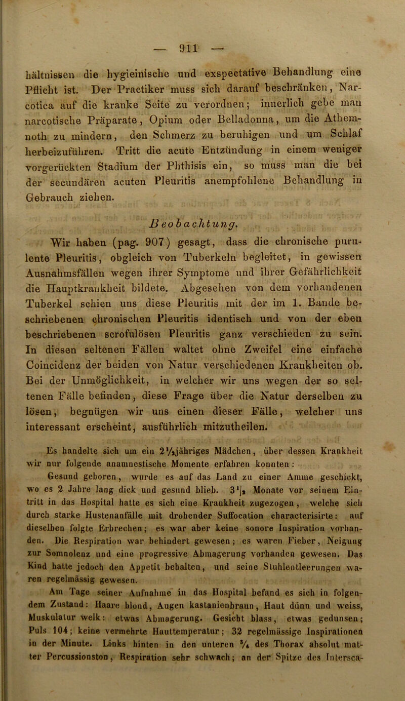 hâltnissen die hygieinisclie und exspectative Behandlung eine Pflicht ist. Der Practiker muss sîch darauf besclirânken, Nar- cotica aiif die kranke Seite zu verordnen ; innerlich gebe man narcotisclie Prâparate, Opium odev Belladonna, um die Atbera- noth zu mindern, den Sclimerz zu beruhigeu und um Scblaf herbeizufübren. Tritt die acute Entzündung in einem weniger vorgerückten Stadium der Pbtbisis ein, so muss man die bei der secundâren acuten Pleuritis anempfoblene Behandlung iu Gebraucb zieben. B eohachtung. Wir haben (pag. 907) gesagt, dass die cbronische puru- lente Pleuritis, obgleich von Tuberkeln begleitet, in gewissen Ausn-ahmsfâllen wegen ihrer Symptôme und ibrer Gefabrlichkeit die Hauptkrankbeit bildete. Abgeseben von dem vorbandeneu Tuberkel scbien uns diese Pleuritis mit der im 1. Bande be- schriebenen chroniscben Pleuritis identisch und von der eben bescbriebenen scrofulosen Pleuritis ganz verscbieden zu sein. In diesen seltenen Fâllen waltet obne Zweifel eine einfacbe Coincidenz der beiden von Natur verscbiedenen Krankbeiten ob. Bei der Unmoglichkeit, in welcber wir uns wegen der so sel- tenen Falle befinden, diese Frage über die Natur derselben zu Idsen, begnügen wir uns einen dieser Fâlle, welcber uns intéressant erscheint, ausführlich mitzutbeilen. Es handelle sich uin eiii 2*/*jàhriges Mâdchen, über dessea Krankheit wir nur folgeude ananinestische Moniente erfahren koniiten ; Gesund geboren, wiirde es auf das Land zu einer Anime geschickt, wo es 2 Jahre lang dick und gesund blieb. 3*]j Monate vor seinem Ein- tritt in das Hospital halte es sich eine Krankheit zugezogeu , welche sich durch starke Hustenanfalle mit drohender Suffocation characterisirte : auf dieselben folgte Erbrechen ; es war aber keine sonore Inspiration vorhan- den. Die Respiration war behindert gewesen ; es waren Fieber, Neigung zur Somnolenz und eine progressive Abmagerung vorhanden gewesen. Das Kind hatte jedoch den Appétit behalten, und seine Stuhlentleerungen wa- ren regelmàssig gewesen. Am Tage seiner Aufnahme in das Hospital befand es sich in folgen- dem Zustand: Haare blond, Augen kastanienbraun, Haut dünn und weiss, Muskulalur welk: etwas Abmagerung. Gesicht blass, eiwas gedunseu; Puis 104; keine vermehrle Haultemperalur ; 32 regelmassige Inspiralionen in der Minute. Links hinlen in den unleren */i des Thorax absolut mal- ter PercussionstoD, Respiration sehr schwach; an der Spiize des Intersca-