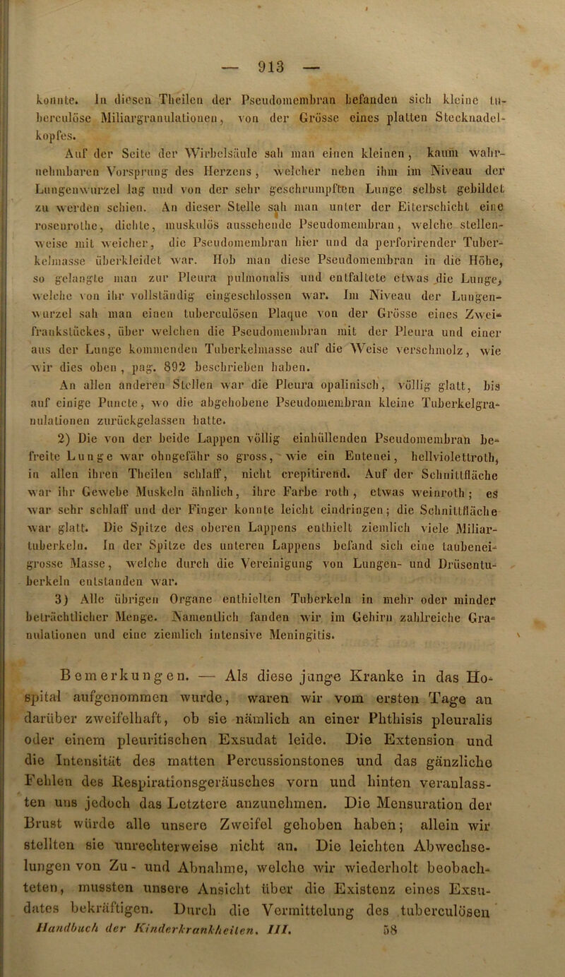 koiiiite. In (liosen Theilcn (1er Psciulomenibrati befanden sich kleinc lu- berculose Miliargranulaliouen, von der Grosse eines plallen Stecknadel- kopfes. Aiif (1er Scite der Wirbelsaule sab jiiaii emen kleinen , kauiu wabr- nebmbaren Vorsprnng des Herzens, welclier neben ibm iin Niveau der Lmigeiuvurzel lag und von der selir geschrumpftcn Lunge sclbst gebildet zu werden sebien. An dieser Slelle sah man unler der Eiterschicbt eine roscnrollie, diclile, inuskulos ausscliendc PSeudoineiubran, welcbe stellen- vveise mit -weiclier, die Pseiulomembran bier und da perforirender Tuber- kelniasse überkleidet war. Hob man diese Pseudomembran in die Hôhe, so gelangte man zur Pleura pulmonalis uiid enlfaltele ctwas ,die Lunge> welebe \on ibr vollsLiindig eingescblossen war. Im Niveau der Lungen- vvurzel sab man einen tuberculôsen Pla([ue von der Grosse eines Zwei» franksliickes, über welcben die Pseudomembran mit der Pleura und einer ans der Lunge kommenden Tuberkelmasse auf die Weise verscbmolz, wie wir dies oben , pag. 893 besebrieben liaben. An allen andereu Stcllen war die Pleura opaliniscb, vollig glatt, bis auf eiuige Puiicte, wo die abgebobene Pseudomembran kleine Tuberkelgra-^ milalionen zurückgelassen balte. 2) Die von der beide Lappen vollig einbüllenden Pseudomembran be^^ freile Lunge war ohngefabr so gross, wie ein Eutenei, bellviolettrotbj in allen ibren Tbeilen scblalF, nicht crepitirend. Auf der Scbnitlflache war ibr Gewebc Muskeln iibnlieh, ibre Farbe rotb , etwas weinroth ; eS war sehr scblalf und der Finger konnle leicht eindringen; die Scbnittflacbe war glatt. Die Spilze des oberen Lappens entbielt ziemlicb viele Miliar- tuberkeln. In der Spilze des unteren Lappens befand sicb eine laubenei- grosse Masse, welcbe dureb die Vereinigung von Lungen- und Drüsentu- berkeln enlstanden war. 3J Aile übrigen Organe entbielten Tuberkeln in mebr oder minder belracbllieber Menge. Namenllicb fanden wir im Gebirn zablreiche Gra^ nulalionen und eine ziemlicb intensive Meningitis. ' Bemerkungen. — Als diese jange Kranke in das Ho^ spital aufgcnommen wurdc, waren wir vom ersten Tage an darüber zwcifelbaft, ob sie nainlich an einer Pbthisis pleuralis oder einera pleuritiscben Exsudât leide. Die Extension und die Intensitat des matten Percussioustones und das ganzlicbe Feblen des liespirationsgerauscbes vorn und binten veraulass- ten uns jedoeb das Letztere anzunebmen. Die Mensuration der Brust wUrde aile unsere Zwcifel geboben haben; allein wir stellten sie unrecbterweise niebt an. Die leiebten Abweebse- lungen von Zu- und Abnabme, welcbe wir wicdcrbolt beobach- teten, inussten unsere Ansiebt über die Existenz eines Exsu- dâtes bekraftigen. Dureb die Vermittelung des tuberculôsen Uandhuch der Kinderhranlheüen. III. 58