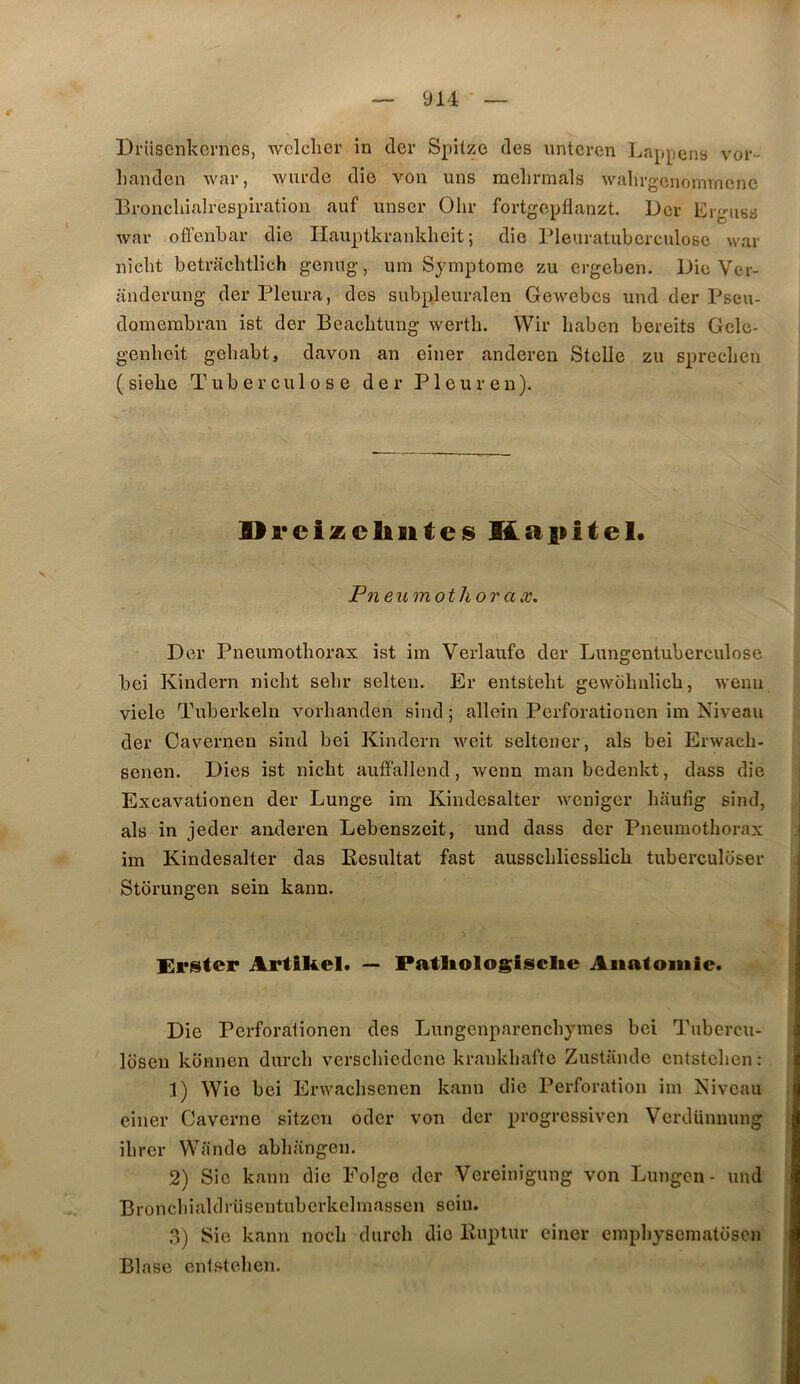 Driisenkernes, wclclicr in cler Spitzo des unteven Lappens vor- liaiulen war, wurde dio von uns melirmals walirgenommene Broncliialrespiration auf miser Olir fortgcpflanzt. Dcr Ergiiss war ofFenbar die Ilauptkrankheit ; die rieuratuberculosc war nicbt betracbtlich genug, um Symptôme zu ergeben. Die Ver- anderiing der Pleura, des subpleuralen Gewebes und der Pseu- domembran ist der Beacbtung wertb. VVir haben bereits Gele- genbeit gebabt, davon an einer anderen Stelle zu sprecben ( siebe T'u b e r c u 1 o s e der P1 e u r e n ). lli'cizcliiites Kapitel* Fn eumotlior ax, Der Pneumotborax ist im Verlaufe der Lungentuberculose bei Kindern nicbt sebr selten. Er entstebt gewolmlicb, weuu viele Tuberkeln vorbanden sind ; allein Perforationen im Niveau der Cavernen sind bei Kindern weit seltener, als bei Erwacb- senen. Dies ist nicbt aufFallend, wenn manbedenkt, dass die Excavationen der Lunge ira Kindesalter weniger baufig sind, als in jeder anderen Lebenszeit, und dass der Pneumotborax im Kindesalter das Eesultat fast ausscbliesslicb tuberculbser Stbrungen sein kann. Crster Artikel. — Patliologisclte Aiialoiuie. Die Perforationen des Lungenparencbymes bei Tubercu- loseii konnen durcb verscbicdcne krankbafte Zustîinde entsteben : 1) Wio bei Erwacbsenen kann die Perforation im Niveau einer Caverne sitzcn oder von der progressive)! Verdünuung ibrer Wande abbangen. 2) Sic kann die Folge der Vereinigung von Lungcn- und Broncbialdrüsentuberkelmassen sein. 3) Sie kann nocb durcb dio Kuptur einer empbyscmatoscn Blase entsteben.