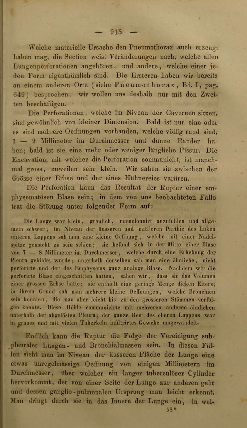 Welche materielle Ursache den Pneumothorax auch erzeugt haben mag, die Section weist Veranderungen nach, welche allen Lungenperforationen angehoren, und andere, welche einer je-^ den Form eigenthümlich sind. Die Ersteren haben wir bereits an einom anderen Orte ( siehe Pneumothorax, Bd. I, pag, 649) besprochen; wir wollen uns deshalb nur mit den Zwei- ten beschaftigen. - Die Perforationen, welche im Niveau der Cavernen sitzen, sind gewbhnlich von kleiner Dimension. Bald ist nur eine oder es sind mehrere Oeffnungen vorhanden, welche vôllig rund sind, 1 — 2 Millimetcr im Durchmesser und diinne Rfinder ha- ben; bald ist sie eine mehr oder weniger langliche Fissur. Die Excavation, mit welcher die Perforation communicirt, ist manch- mal gross, zuweilen sehr kleîn. Wir sahen sie zwischen der Grosse einer Erbse und der eines Hühnereies variiren. Die Perforation kanu das Résultat der Ruptur einer em- physematosen Blase sein ; in dem von uns beobachteten Falle trat die Storung unter folgender Form auf: Die Lungc war klein, graulicli, mainelonnirt anzufiihleu und allge- mcin scliwer ; im Niveau der aussei’en und iiiitlleren Parlliie des linken unlercn Lappens sali inan eine kleine Oeffnung, welche mit einer Nadel- spilze gemaclit zu sein scliien; sie Lcfand sich in der Mille einer Blase von 7 — 8 Millimeter im Durchmesser, welche durch eine Erhebung der Pleura gebildet wurde; unlerhalb derselben sah man eine ahnliche, nicht perforirte und der des Emphysems ganz analoge Blase. Nachdem wir die peribrirte Blase eingeschnitten halten, sahen wir, dass sie das Volumen einer grossen Erbse halle; sie enthielt eine geringe Menge dicken Eiters; in ihrem Grund sah man mehrere kleine Oeffnungen, welche Bronchien sein konnlen, die man aber leicht bis zü den grosseren Stammen verfol- gen konntc. Diese Hohle communicirle mit mehrercn anderen ahnlichen unlerhiilb der abgelosteu Pleiwa ; der ganze Rest des oberen Lappens war in j£raucs und mil vielen Tuberkeln infillrirles Gcwebe umgewandelt. Endlicli kann die Ruptur die Folge der Vereinigung sub- pleuraler Lungen- und Bronchialmassen sein. In diesen Fal- len sieht man im Niveau der ausseren Flache der Lunge eine etwas unregelmassige Oeffnung von einigen Millimetern im Durchmesser, liber welcher ein langer tuberculoser Cylinder hervorkommt, der von einer Seite der Lunge zur anderen geht und desscn ganglio - pulmonalen Ursprung man leicht erkcnnt. Man dringt durch sie in das Innere der Lunge ein, in wcl- 58*