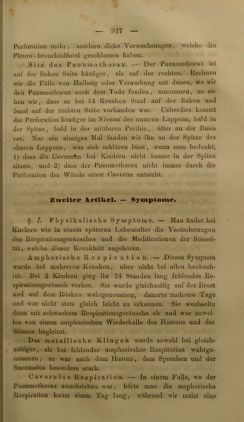 Perforation mehr, sondern dicke Vervvaclisungen, welchc die Pleuro - broncliialtistel g’eschlossen haben. Sitz des P 11 e IIm 0 tli oraX. — Der Pneumothorax ist uuf der linken Seite hâiifiger, als aiif der rechten. Rechnen wir die Falle von Heilung oder Vernarbung mit denen, wo wir deii Pneumothorax nach dem Tode fanden, zusammeu, so se- heu wir, dass er bei 14 Kranken 9mal auf der linken uiid 5mal auf der rechten Seite vorhanden war. Ueberdies kommt die Perforation haufiger im Niveau des unteren Lappens, bald in der Spitze, bald in der mittleren Parthie, ofter an der Basis vor. Nur ein einzïges Mal fanden wir ihn an der Spitze des oberen Lappens, was sich erklaren lasst, wenn man bedenkt, 1) dass die Cavernfen bei Kindern nicht immer in der Spitze sitzen, imd 2) dass der Pneumothorax nicht immer durch die Perforation der VVande einer Caverne entsteht. Zuveiiei* Artikel. — Symptôme. §. I, Physikalische Symptôme. — Man findet bei Kindern wie in einem spâteren Lebensalter die Veranderungen des Respirationsgeràusches und die Modificationen der Sonori- tiit, welche dieser Krankheit angehciren. A mp h O ri s ch e R e s P i r a t i 0 n. — Dieses Symptom wurde bei mehreren Kranken, aber nicht bei allen beobach- let. Bei 2 Kindern ging ihr 24 Stunden lang fehleiides Re- spirationsgerausch vorher. Sie wurde gleichzeitig auf der Brust- und auf dem Rücken wahrgenommen, dauerte mehrere Tage und war nicht stets gleich leicht zu erkennen. Sie wechselte dann mit schwachera Respirationsgerausche ab und war zuwei- len von einem amphorischen Wiederhalle des Hustens und der Stimrne begleitet. Las métallisé lie Klin g en wurde sowohl bei gleicli- zeitiger, als bei fehlender amphorischer Respiration wahrge- nommen ; es war nach dem Husten, dem Sprechen und der Succussion besonders stark. C a V e r n ci s O Respiration. — In einem Falle, wo der Pneumothorax umschricben war, horte man die amphorische Respiration kaum eiiien Tag lang, wahrend wir meist cine .i