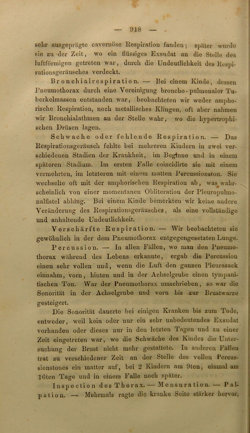 sehr ausgepragte cavernbsc Respiration fanden ; spater warde sie zu der Zeit, wo ein flüssiges Exsudât an die Stelle des luftfbrmigen getreten war, durch die Undeutlichkeit des Respi- 3'ationsgerâusches verdeckt. Br onchialrespiration. — Bei einem Kinde, dessen Pneumothorax durch eine Vereinigung hroncho-puhnonaler Tu- berkelmassen entstanden war, beobachteten wir weder anipho- rische Respiration, noch metallisches Klingen, oft aber nahmen wir Bronchialathmen an der Stelle wahr, wo die hypertrophi- schen Drüsen lagen. Schwache oder fehlende Respiration. — Das Respirationsgerausch fehlte bei mehreren Kindern in zwei ver- schiedenen Stadien der Krankheit, im Beginne und in einem spateren Stadium. Im ersten Ealle coincidirte sie mit einem vermehrten, im letzteren mit einem matten Percussionston. Sie Avechselte oft mit der amphorischen Respiration ab, was^ wahr- scheinlich von einer momentanen Oblitération der Pleuropulmo- nalfistel abhîng. Bei einem Kinde bemerkten wir keine andere Veranderung des Respirationsgerâusches, als eine vollstandige und anhaltende Undeutlichkeit. Versoharfte Respiration. — Wir beobachteten sie gewohnlich in der dem Pneumothorax entgegengesetzten Lunge. Percussion. — In allen Fallen, wo man den Pneumo- thorax wahrend des Lebens erkannte, ergab die Percussion einen sehr vollen und, wenn die Luft den ganzen Pleurasack einnahm, vorn, hinten und in der Achselgrube einen tympani- tischen Ton. War der Pneumothorax umschrieben, so war die Sonoritât in der Achselgrube und vorn bis .zur Brustwarze gesteigert. Die Sonoritât dauerte bei einigen Kranken bis zum Todc, entweder, weil kein oder nur ein sehr unbedeutendes Exsudât vorhanden oder dieses nur in den letzten Tagen und zu einer Zeit oingetreten war, wo die Schwache dos Kindes die Unter- suchung der Brust nicht mehr gestattetc. In anderon Fallen trat zu verschiodener Zeit an der Stelle dos vollen Pcrcus- sionstones ein mattcr auf, bei 2 Kindern am 9tou, einmal am IGten Tage und in einem Falle noch spater. Inspection des Thorax.— Mensuration. — Pal- pation. — Mehrmals ragto die kranko Seite starker hervor,