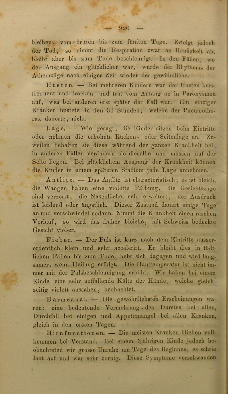 bleiben, vom dritten bis zum fünftcn Tage, Erfolgt jedocli der Tod, so uimmt dio liespiration zwar an llaufigkeit ab, bleibt aber bis zum Tode bescbleunigt. In dcn Fâllen, wo der Ausgang eiu glücklicber war, wiirde der RliytliinuB der Atbemzüge nach einiger Zeit wieder der gewohnliche. Husten. — Bei mebreren Kindern war der Plusten kurz, frequent und trocken, und trat vom Anfang an in Paroxysrnen nuf, was bei anderen erst spater der Fall war. Ein einziger Ivrankei’ hustete in den 31 Stunden, welclie der Pneumotho- rax dauerte, nicht. L a g e, — Wie gesagt, die Kinder sitzen beim Eintritte oder nehmen die erliôhete Rücken- oder Seitenlage an. Zu- weilen behalten sie diese wahrend der ganzeu Krankheit bei ; in anderen Fâllen verandern sie dieselbe und miissen auf der Seite liegen. Bei glücklichem Ausgang der Kranklieit kdnnen die Kinder in einera spateren Stadium jede Lage annehmeu. Antlitz. — Das Antlitz ist cbaraoteristiscli ; es ist bleicli, die Wangen haben eiue violette Fârbung, die Gesichtszüge gind verzerrt, die Nasenlocher sehr erweitert, der Ausdruck ist leidend oder augstlich. Dieser Zustand dairert einige Tage an und verscliwindët sodann. Nimmt die Krankheit einen raschen Verlauf, so wird das früher bleiche, mit Schweiss bedeckte Gesicbt violett. Fieber. — Der Puis ist kurz nach dem Eintritte ausser- ordentlich klein und sehr accelerirt. Er bleibt dies in todt- lichen Fallen bis zum Tode, hebt sich dagegen und wird lang- samer, wenn Heilung erfolgt. Die Plauttemperatur ist nicht im- mer mit der Pulsbeschleuniguug erliolit. Wir haben bei ei)iem Kinde eine sehr auffallende Kalto der Hiinde, welche gleich- zeitig violett aussahen, beobachtet. D arm canal. — Die gewohnlichsten Erscheinungen wa- ren : eine bedeutende Vermelirungdes Durstes bei allen, Durchfall bei einigen und Appetitmangcl bei alleu Kraukeu, gleich in den ersten Tagen. Ilirnfunctionen. — Die meisten Kranken bliobon voll- kommon bei Verstand. Bei einem Sjahrigen Kinde jedoch be- obachteten wir grosse ünruhe am Tage des Beginnes; es schrio laut auf und war sehr zornig. Diese Symptôme verschwanden