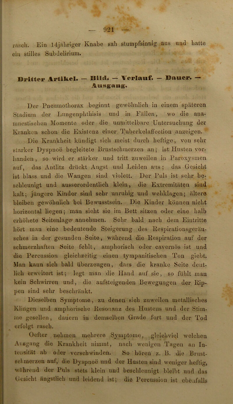 rasch. Ein l4jf\lu’iger Knabe sab stumpfsinriig aus uud batte eiu stilles Subdelirium. Dritiei* ArtiKel. — Bîlcl. — Verlaiif. — ©auei*. — Der Pneumothorax beginnt gewbhnlich in einem spateren Stadium der Lungenpbthisis und in Fallen, wo die ana- miiestischen Moraente oder die uuniittelbare Untersucbung der Kranken schon die Existenz einer Tuberkelaffectiou anzeigen. Die Krankbeit kündigt sicli meist durcb beftige, von sebr starker Dyspnoë begleitete Brustscbmerzen an ; ist Husten vor- banden , so wird er starker und tritt zuweilen in Paroxysmen auf, das Antlitz drückt Angst und Leiden aus ; das Gesicbt ist blass und die Wangen sind violett. Der Puis ist sebr be- scbleunigt und ausserordentlicb klein, die Extremitâten sind kalt; jüngere Kinder sind sebr unruhig und webklagen; altéré bleiben gewobnlich bei Bewusstseiu. Die Kinder konnon nicbt horizontal liegen; man siebt sie im Bett sitzen oder eine balb erbobete Seitenlage' annebmen. Sebr bald nacb dem Eintritte bort man eine bedeutende Steigerung des Respirationsgerau- scbes in der gesunden Seite, wabrend die Respiration auf der scbmerzbaften Seite feblt, ampboriscb oder cavernos ist und die Percussion gleidizeitig einen tympauitisclien Ton giebt. Man kann sicb bald überzeugen, dass die kranke Seite deut- lieb erwcitcrt ist; legt man die Hand auf sie, so fülilt man keiu Scbwirren und, die aufsteigenden Bewegungen der Rip- pen sind sebr beschrankt. Dieselben Symptôme, zu denen sicb zuweilen metalliscbes Klingen und amplioriscbe Resonanz des Ilustcns und der Stim- ule gesellen, dauern in demselben Grade fort und der Tod erfolgt rascb. Oefter nebmen mebrere Symptôme, gleichviql welcbcii Ausgang die Krankbeit nimmt, nacli wenigcn Tagen an In- teusitat ab oder vcrschwinden. So lioren z. B. die Brust- sclirnerzen auf, die Dyspnoë und der Husten sind weniger beftig, wabrend der Puis stets klein uud bescblcunigt bleibt und das Gesicbt angstlicb und leidcnd ist; die Percussion ist cbeafalls