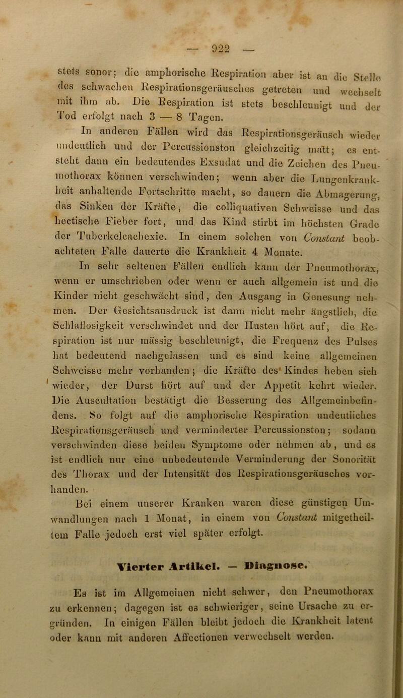 stcts sonor; die ampborische Respiration aber ist an die Stelle des schwaclien Respirationsgerausclies jjetreten uud wecliselt mit ilim ab. Die Respiration ist stets beschicuuigt uud der 'i'od erfolgt nach 3 — 8 Tagen. In andereu Fallen wird das Rcspirationsgerausch wieder uudcutlich uud der Percussionston gleiclizeitig malt; es ent- steht dann ein bedeiitendcs Exsudât uud die Zeiclien des Pneu- mothorax kbnnen verschwinden ; wenn aber die Lungenkrank- heit anhaltende Eortscliritte macht, so dauern die Abmagerung, das Sinken der Krafte, die colliquativen Schweisse und das hectische Fieber fort, und das Kind stirbt im liochsten Grade der Tuberkelcacl)exie. In einem solchen von Constant beob- achteten Falle dauerto die Krankheit 4 Monate. In sehr seltenen Fallen endlich kami der Pneumothorax, wenn er umschrieben oder wenn er auch allgemein ist und die Kinder nicht geschwacht sind, den Ausgang in Genesung nch- men. Der Gesichtsausdruck ist dann nicht raehr angstlieh, die Schlaflosigkeit verschwindet und der Ilusten hort auf, die Re- spiration ist luir raassig beschleunigt, die Frequenz des Puises hat bedeutend nachgelassen und es sind keine allgemeinen Schweisse mehr vorhanden ; die Krafte des* Kindes heben sicii Avieder, der Durst hort auf und der Appétit kohrt wieder. Die Auscultation bestatigt die Besserung des Allgemeinbctin- dens. So foigt auf die amphorische Respiration undeutliches Rcspirationsgerausch und verminclerter Percussionston; sodann verschwinden diese beideu Symptôme oder nehmen ab , und es ist endlich nur eiue unbedeutondo Verminderung der Sonoritat des Thorax und der Intensitat dos Respirationsgerausclies vor- hauden. Bci einem unscrer Kranken waren diese günstigen Um- wandlungen nach 1 Monat, in einem von Constani mitgetheil- tem Falle jedoch erst viol spater erfolgt. Vlerter Artikcl. — Diagnose. Es ist im Allgemeinen nicht schwer, den Pneumothorax zu erkennen; dagegen ist es schwicriger, seine Ursacho zu cr- gründen. In einigon Fallen blcibt jedoch die Krankheit latent oder kaun mit andoren Affcctioiicn verwcchsolt werdeu.
