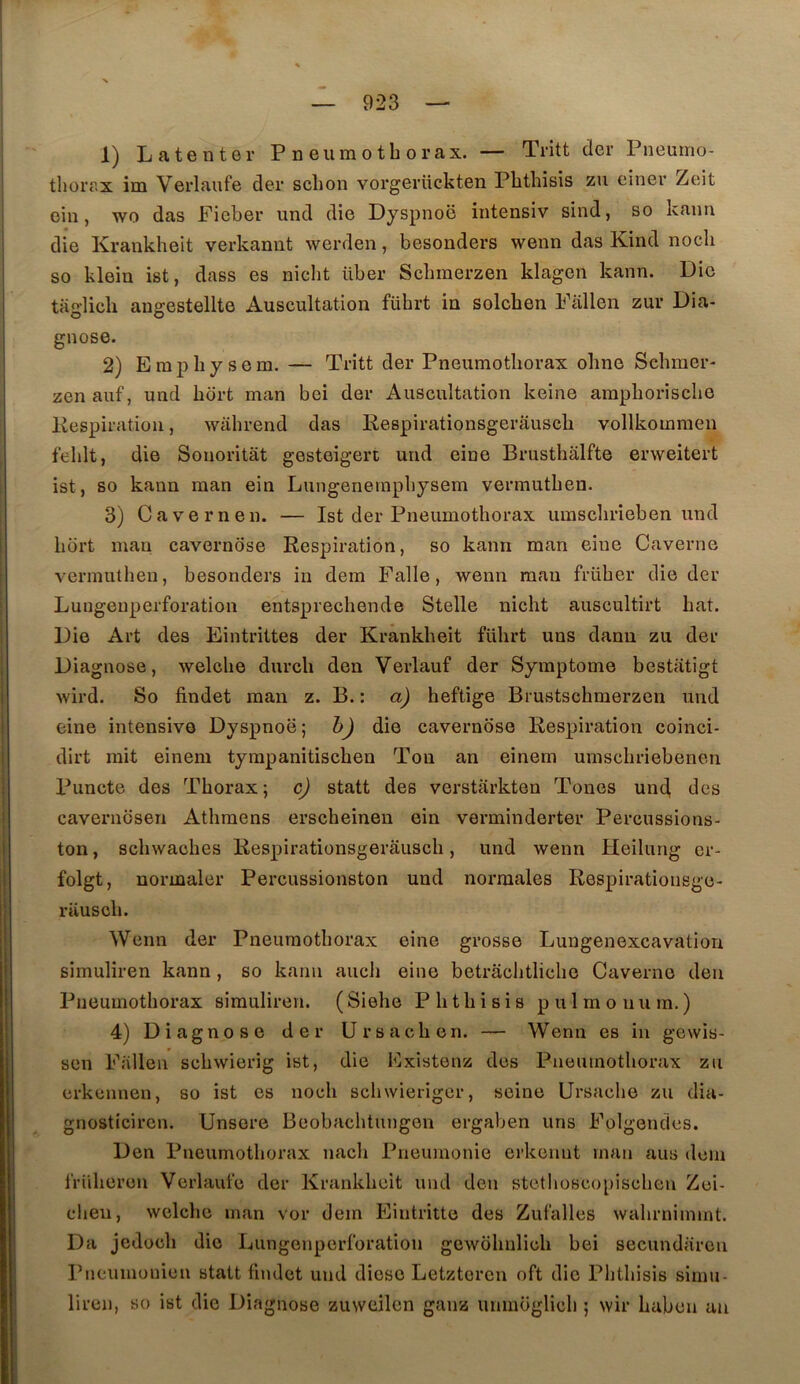 1) Latenter Pneumothorax. — Tritt der Pneumo- thoiT.x im Verlaufe der schon vorgerttckten Phthisis ssu einer Zeit oin, wo das Ficher und die Dyspnoë intensiv sind, so kann die Krankheit verkanut werden, besonders wenn das Kind nocli so klein ist, dass es niclit über Schmerzen klagen kann. Die taglicli angestellte Auscultation fübrt in solchen Fallen zur Dia- gnose. 2) Empliysem. — Tritt der Pneumothorax ohne Schmer- zen auf, und hort man bei der Auscultation keine amphorische Kespiration, wahrend das Eespirationsgerâusch vollkommen fehlt, die Sonoritât gestoigert und eine Brusthalfte erweitert ist, so kann man ein Lungenempbysem vermuthen. 3) Cavernen. — Ist der Pneumothorax umschrieben und hort man cavernose Respiration, so kann man eine Caverne vermuthen, besonders in dem Falle, wenn man früher die der Luugeuperforation entsprechende Stelle nicht auscultirt bat. Die Art des Eintrittes der Krankheit führt uns danu zu der Diagnose, welche durch den Verlauf der Symptôme bcstatigt wird. So findet man z. B. : a) heftige Brustschmerzen und eine intensive Dyspnoë; h) die cavernose Respiration coinci- dirt mit einem tympanitischen Tou an einem umschriebenen l^uncte des Thorax ; c) statt des verstarkten Tones und, des cavernosen Athmens erscheinen ein verminderter Percussions- ton , schwaches Respirationsgerâusch, und wenn Heilung cr- folgt, normaler Percussionston und normales Respirationsge- rausch. Wenn der Pneumothorax eine grosse Lungenexcavation simuliren kann, so kann aucli eine betrâchtliche Caverne den Pneumothorax simuliren. (Siehe Phthisis pulmonum.) 4) Diagnose der Ursachen. — Wenn es in gewis- sen Fallen schwierig ist, die Existenz des Pneumothorax zu erkcnnen, so ist es noch schwierigcr, seine Ursache zu dia- gnosticircn. Unsere Beobachtungen ergaben uns Folgendcs. Den Pneumothorax nach Pneumonie erkennt man ans dem friiheren Verlaufe der Krankheit und den stcthoscopischen Zei- cheu, welche man vor dem Eintritte des Zufalles wahrnimmt. Da jedoch die Dungenperforation gewohnlich bei secundarcn Pncuinonien statt findet und dièse Letzteren oft die Phthisis simu- liren, so ist die Diagnose zuweilen ganz uiimoglich ; wir haben au
