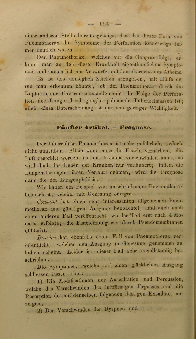 oiiier ancleren Stelle bereits gezeigt, dass bei diescr Furm voii Pneumotborax die Symptôme der Perforation kciueswegs ini- mer deutlicb waren. Den Pneumothorax, welclier auf die Gangran folgt, er- kennt man an den dieser Krankheit eigentliümlichen Sympto- men und namentlicb ain Auswurfe und dem Gcrucbe des Atbems. Es ist uns unmoglicb Zeicben anzugeben, mit Hülfe de- ren man erkennen kdnnte, ob der Pneumothorax durcb die Kuptur einer Caverne entstanden oder die Folge der Perfora- tion der Lunge durcb ganglio-pulmonale Tuberkelmassen ist; allein diese Unterscheidung ist nur von geringer Wichtigkeit. Fiiiiftei’ Artikel. —> Prognose. Der tuberculose Pneumothorax ist sehr gefâhrlich, jedocli nicbt unheilbar. Allein wenn auch die Fisteln vernarben, die Luft resorbirt werden und das Exsudât verschwinden kann, so wird docli das Leben der Kranken nur verlângert; indem die Lungenstdrungen ihren Verlauf nehmen, wird die Prognose dann die der Limgenphthisis. Wir haben ein Beispiel von umschrîebenem Pneumothorax beobachtet, welcher mit Genesung endigte. Constant bat einen sebr iuteressanten allgemeinen Pneu- mothorax mit günstigem Ausgang beobachtet, und auch nocb einen anderen Fall veroffentlicht, wo der Tod erst nach 4 Mo- naten erfolgte; die Fisteloffnung Avar durcb Pseudomembrauen obliterirt. Barrier bat ebeufalls einen Fall von Pneumothorax ver- offentlicbt, welcher den Ausgang in Genesung genommen zu haben scheint. Leider ist dieser Fall sehr unvollstandig be- schrieben. Die Symptôme, welcho auf einen glücldicheii Ausgang schliessen lassen , sind : 1) Die Modificationcn der Auscultation und Percussion, welche das Verschwinden des luftformigon Ergusses und die Pesorption des auf deuselben folgeudcu tlüssigen Exsudâtes an- zeigen ; 2) Das Verschwinden der Dyspnoë und