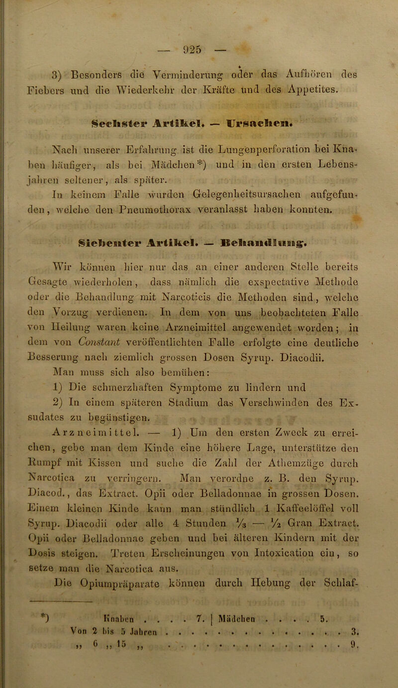 3) Bcsonders die Vermindening oder das Aiiflioren des Fiebci’S imd die Wiederkeljr der Krafte und des Appetites. Seclistei* ArtSIiel. — Ursaclien. Naclî unserer Erfalirmig ist die Lungenperforation bei Kna- ben baiifiger, als bei Madchen uud in den ersten Lebens- jaliren seltener, als spiiter. In keinem Falle wurden Gelegenbeitsursachen aufgefuii- den, welclie den Pneumothorax veranlasst haben konnten. I^iebentei* — lleliaiiclIiiBBg'. Wir konnen hier nur das an einer anderen Stelle bereits Gesagte wiederholen, dass namlich die exspectative Méthode oder die Behandlung mit Narcoticis die Methoden sind, welche den Vorzug verdienen. In dem von uns beobachteten Falle von Heilung waren keine Arzneimittel angewendet worden ; in dem von Constant veroffenüichten Falle erfolgte cine deutliche Besserung nach ziemlich grossen Dosen Syrup. Diacodii. IMan muss sich also bemühen: 1) Die schmerzhaften Symptôme zu lindern und 2) In einem spateren Stadium das Verschwinden des Ex- sudâtes zu begünstigen. Arzneimittel. — 1) Um den ersten Zweck zu errei- chen, gebe man dem Kinde eine hohere Lage, unterstütze den liumpf mit Kissen und suche die Zabi der Atliemzüge durch Narcotica zu verringern. Man verordne z. B. den Syrup. Diacod., das Extract. Opii oder Belladonnae in grossen Dosen. Einem kleinen Kinde kann man stUndlich 1 Kaffeeloffel voll Syrup. Diacodii oder aile 4 Stunden Vs — V2 Gran Extract. Opii oder Belladonnae geben und bei âlteren Kindern mit der Dosis steigcn. Treten Erscheinungen von Intoxication eiu, so setze man die Narcotica ans. ' Die Opiurnpriiparate konnen durch liebung der Schlaf- *) Knaben .... 7. [ Madchen .... 5. Von 2 bis 5 Jabrcn ^ ^^ n 3. 9.