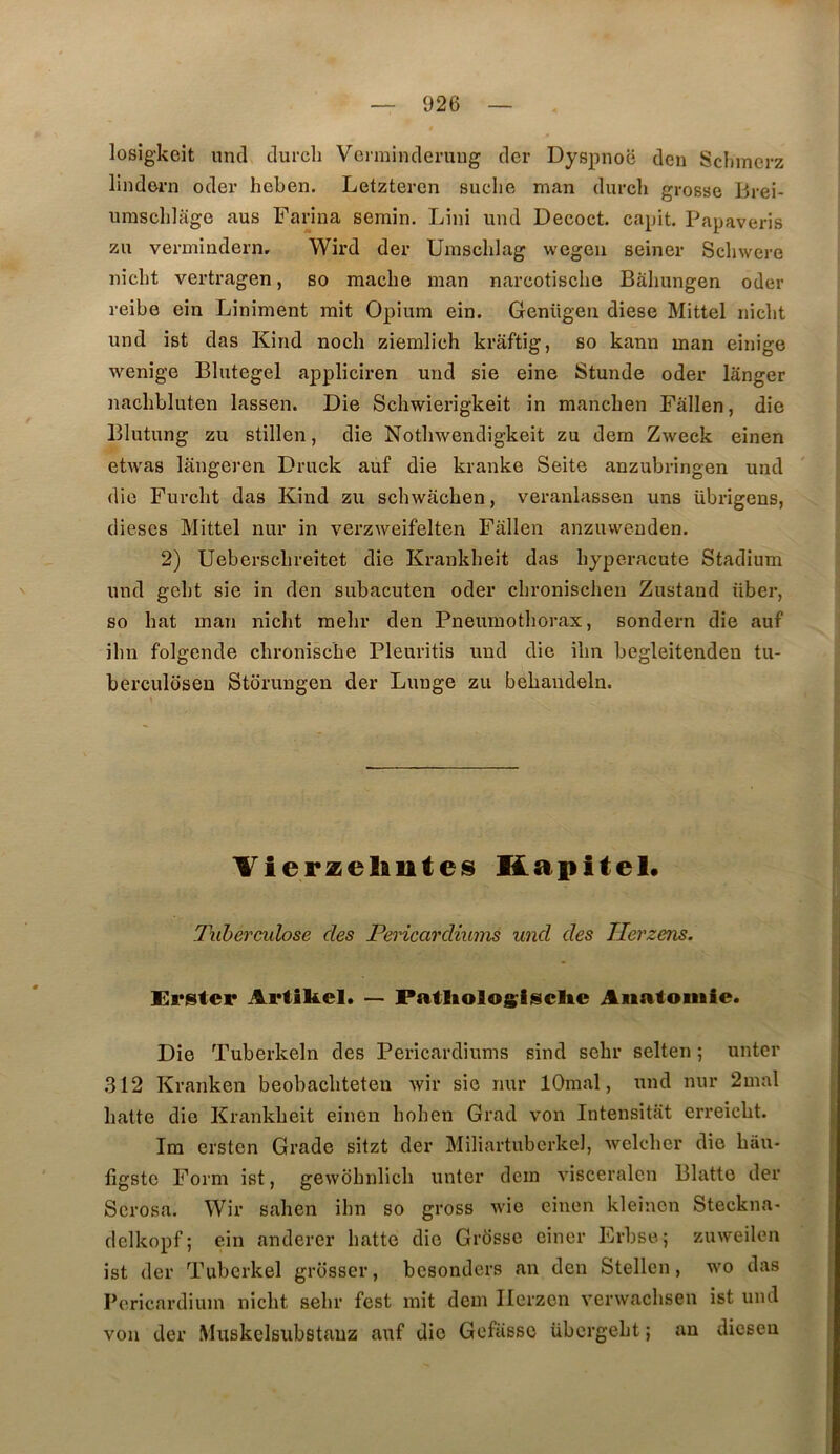 losîgkeit unci clurch Vcrmincleruug der Dyspnoë deu Sclimerz lindern oder heben. Letzteren suclie man durch grosse Brei- iirasclilage aus Farina semin. Lini und Decoct. capit. Papaveris zii vermindern, Wird der Urasclilag wegen seiner Schwere niclit vertragen, so mâche man narcotisclie Bahungen oder reibe ein Liniment mit Opium ein. Genügen diese Mittel niclit und ist das Kind nocli ziemlich krâftig, so kann man einige wenige Blutegel appliciren und sie eine Stunde oder langer nachbluten lassen. Die Schwierigkeit in mancben Pâlien, die Blutung zu stillen, die Notbwendigkeit zu dem Zweck einen etwas llingeren Druck auf die kranke Seite anzubringen und die Furcbt das Kind zu schwacben, veranlassen uns übrigens, dieses Mittel nur in verzweifelten Fallen anzuvvenden. 2) Ueberscbreitet die Krankbeit das byperacute Stadium und gebt sie in den subacuten oder cbronischen Zustand über, so bat man nicht melir den Pneumothorax, sondern die auf ibn folgende chronische Pleuritis und die ibn begleitenden tu- berculosen Storungen der Lunge zu bebandeln. VierzelinteiS Kapitel* luherculose des Pericardiums und des Jlerzens. Krster Artikel. — PatliolosNclie Anatomie* Die Tuberkeln des Pericardiums sind sebr selten ; unter 312 Kranken beobacliteten Avir sie nur lOmal, und nur 2mal batte die Krankbeit einen boben Grad von Intensitat erreicbt. Im ersten Grade sitzt der Miliartuberkel, Avelcber die bâu- figstc Form ist, gewobnlicb unter dein Ausceralen Blatte der Serosa. Wir saben ibn so gross wie einen kleincn Steckna- delkopf; ein anderer batte die Grosse ciner Erbse; zuweilen ist der Tuberkel grosser, besonders an den Stellcn, wo das Pcricardium nicbt sebr fest mit dem Ilerzen venvacbsen ist und von der Muskelsubstauz auf die Gefasso übcrgebt ; an dicseu