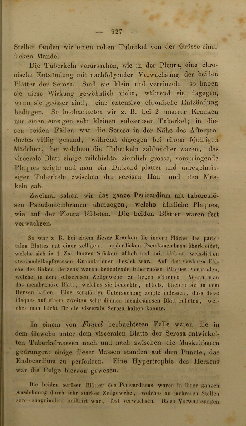 Stellen fandcn wir einen rolien Tubcrkel von cler Grosse einer (licken Manclel. Die Tuberkeln verursaclien, wie in der Pleura, oine cbro- , Bliittcr der Serosa. Sind sie klein iind vereinzelt, so haben sie diese Wirkung gewohulicli niclit, wâlircnd sie dagegen, wenn sie grosser sind , eine extensive clironiscbe Entzündung bedingen, So beobacliteten wir z. B. bei 2 unserer Kranken mir einen eiuzigeu sebr kleinen subserbsen Tuberkel ; in die- sen beiden Fiillen war die Serosa in der Niibe des Afterpro- I ductes vollig gesund, wabrend dagegen bei einem Ôjabrigen I Madchen, bei welcliem die Tuberkeln zablreiclier waren, das j viscérale Blatt einige railcbiclite, ziemlicli grosse, vorspringende ! Plaques zeigte und man ein Dutzend platter und iinrcgelniHS- siger Tuberkeln zwiscben der serosen Haut und clen Mus- keln sab. Zweimal salien v^'ir das ganze Pericardium mit tuberculo- 1 sen Pseudomembranen überzogen, welclie âbnliche Plaques, i wie auf der Pleura bildeten. Die beiden Blatter waren fest I verwacbsen. I j So war Z B. bei cincm clieser Kranken die innerc Flâclic des parie- I talen Blalles mit einer zelligen, papierdicken Pseudoniembran fiberkleidet, j welclie sich in 1 Zoll langen Slücken abbob nnd mil kleinen weisslielien i stocknadclkopJgrosscn Grannlationen besüet war. Auf der vorderen Fla- che des linken Ilerzens waren bedculende tnbej’culose Pbupies Aoriianden, welclie in dem siiliscrôsen Zellgewebe zn licgen scliienen. Wenn man das membranose Blall, welclies sie bedeckle, abliob, bJieben sie an dem llerzen liaflen. Eine sorgTalLige Unlersueliiing zeigte indcssen, dass diese Plîi(|nes auf einem zweilen sebr diinnen membrunosen Blatt rulieten, wel- clies man leiclit fiir die viscérale Serosa ballon konnle. In einem von Fauvel beobacliteten Falle waren die in dem Gewebe unter dem visceralen Blatte der Serosa cntwickel- ten Tubcrkelmassen nacli und nacb zwiscben die Muskelfasern gednmgcn; einige dieser Masson standen auf dem Puncte, das Endocardium zu perforiren. Eine Hypertropbic des Herzens war die Folgc biervon gewcsen.