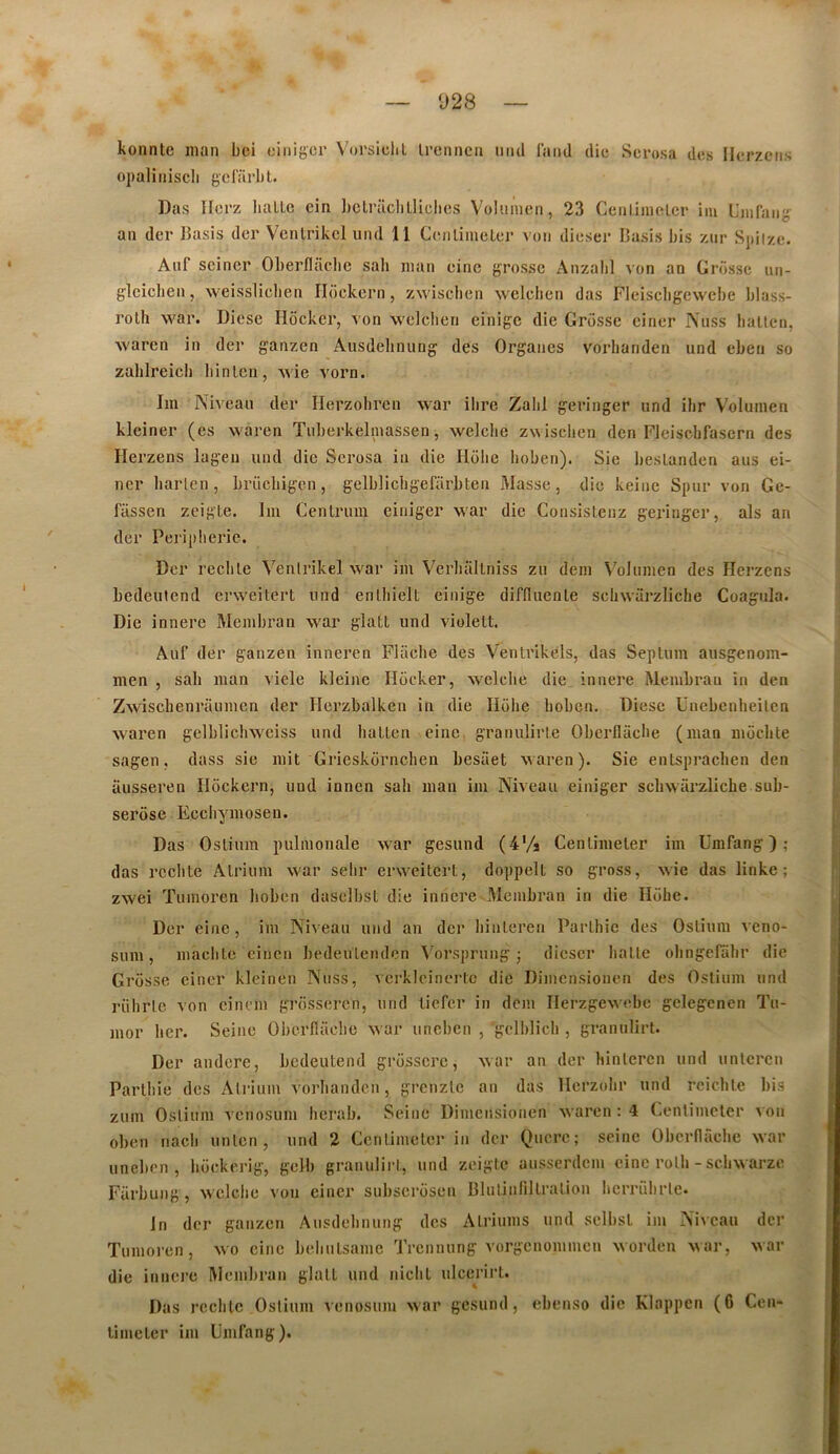 D28 konnte inan bci oinigcr Vni'sidil irennca iiiul laiitl die Scrosa des Ilerzciis opaliniscli gcfarlit. Das Ilerz liaLLc cin Lctrüclilliclies Volumen, 23 Ceiiliinelcr iiu Uiiifaiig an dcr Basis der Venlrikcl und 11 Cenliineler von dieser Basis bis znr Spiize. Auf sciner Oberfldclie sah inan eine grosse Anzali] von an Grosse un- glciclien, weisslicben Hockcrn, zwiscben welcben das Fleiscbgewebe blass- rolli war. Diose Hôcker, von vvelcberi einigc die Grosse einer Psiiss ballen, waren in der ganzen Ausdelinung des Organes vorhanden und ebeu so zabireicb liinlcn, vvie vorn. Im Niveau der Herzobren war ilire Zabi geringer und ihr Volumen kleiner (es waren Tuberkelmassen, welclie zw isclien den FJeiscbfasern des Hei ’zens lagen und die Scrosa iii die Htilie Iioben). Sie beslandcn aus ei- ncr barlen, brücbigon, gelblicbgefiirbten Masse, die keinc Spur von Ge- fassen zcigte. Im Cenlrum einiger war die Consisleuz geringer, als an der Peripherie. Dcr rcclile Venlrikel war im Verliallniss zu dem \'olumen des Herzens bedeutcnd erweitert und enLliielt einige diffluenle scliwarzliche Coagula. Die innere Membran war glati und violelt. Auf der ganzen inneren Fliicbe des Ventrikels, das Septum ausgenom- men , sah man viele kleine Hocker, welclie die innere Membran in den Zwischenraumen der Herzbalken in die Hohe boben. Diese Unebenbeiten waren gelblicbwciss und batten eine granulirte Oberflücbe (man moclite sagen, dass sie mit Grieskorncben besaet waren). Sie entspracben den ausseren Ilockern, und innen sab man im Niveau einiger scbwürzlicbe sub- serose Eccbymosen. Das Ostium pulmonale war gesund (4% Centimeler im ümfang ) ; das redite Atrium war sebr erweitert, doppelt so gross, wie das linke ; zwei Tumoren boben dasclbst die innere Membran in die Hübe. Dcr eine, im Niveau und an dcr binteren Parlhic des Ostium veno- sum, maclitc cinen bedeulendcn Vorsprung j diescr batte obngefabr die Grosse einer kleirien Nuss, vcrkleinertc die Dimensiouen des Ostium und riihrle von einem grosseren, und tiefer in dem Ilerzgewebe gclegenen Tu- mor lier. Seine Oberfladie war uneben , gelblicb , granulirt. Der andere, bedeutend grosscrc, war an der binteren und unteren Partbie des Atrium vorbanden, grenzte an das Herzobr und rcidite bis zum Ostium venosum herab. Seine Dimensiouen waren ; 4 Centimeler von oben iiacli unlcn, und 2 Centimeler in dcr Qucrc; seine Obernâcbc war uneben, boekerig, gelb granulirt, und zeigte ausserdem eine rotli - scbwarze Farbung, wclclic von einer subsercisen Blntinfillration licrriibrte. In dcr ganzen Ausdelinung des Atriums und sclbst im Niveau dcr Tumoren, wo eine bcbiitsamc Trennung vorgenommen wordeu war, war die innere Membran glati und nicbl ulcerirl. Das rccblc Ostium venosum war gesund, ebenso die Klappen (6 Cen- limeter im Uinfang).