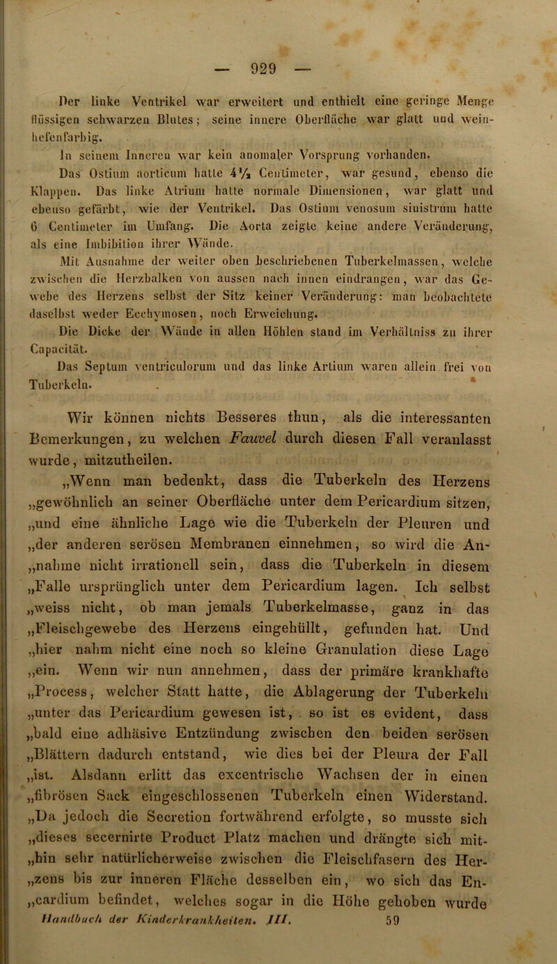 Der linke Ventrikcl war erweilcrt und enthiclt einc geringe Menge fliissigen scliwarzen Blutes ; seine innere Oberflaclie war glatt und wein- hcrenrarbig. In seineni Innereu war kein anoinaler Vorsprung vorhanden. Das Ostium aorticum batte 4'/* Centimeter, w'ar gesund, ebenso die Klappeu. Das linke Atrium batte normale Dimensionen, war glatt und ebeusü gefarbt, wie der Ventrikel. Das Ostium venosum siuistrum batte G Centimeter im Umfang. Die Aorta zeigte keine andere Vcranderung, als eine Imbibilion ibrer Wande. Mit Ausnabme der weiter oben bescbriebcnen Tuberkelmassen, wclcbe zwisdien die Herzbalken von aussen naeb itinen eindrangen, wmr das Ge- webe des Herzens selbst der Sitz keiner Veranderung: man bcobacbtete daselbst weder Eechymosen, nocb Erweicbung. Die Dicke der Wande in allen Hôblen stand im Verbal tniss zu ibrer Capacitât. Das Septum ventriculorum und das linke Artium waren allein frei von Tuberkelu. . * Wir kounen uichts Besseres thim, als die interessanten Bcmerkungen, zu welclien Fauvel diirch diesen Fall veraulasst \Yurde, mitzutheilen. „Wenn man bedenkt, dass die Tuberkelu des Herzens „gewobnlicb an seiner Oberflâcbe unter dem Pericardium sitzen, „und eine abnlicbe Lage wie die Tuberkelu der Pleuren und „der anderen serosen Membranen einnehmen, so wird die An- ,,nabme nicbt irrationell sein, dass die Tuberkelu in dieseni „Falle ursprünglicb unter dem Pericardium lagen. Icb selbst „weiss nicbt, ob man jemals Tuberkelmasse, ganz in das „Fleiscbgewebe des Herzens eingebüllt, gefunden bat. Und „bier nabm nicbt eine nocb so kleine Granulation diese Lage „ein. Wenn wir nun annebraen, dass der primâre krankbafte „Process, welcber Statt batte, die Ablagerung der Tuberkelu „unter das Pericardium gewesen ist, , so ist es évident, dass „bald eine adbasive Entzündung zwiscben den beiden serosen jjBlâttern dadurcb entstand, wie dies bei der Pleura der Fall „ist. Alsdann erlitt das excentriscbe Wacbsen der in einen „fibrosen Sack eingescblossenen Tuberkelu einen Widerstand. „L)a jedocb die Sécrétion fortwâbrend erfolgte, so musste sicb „diese8 secernirte Product Platz macbon und drangte sicb mit- „bin sebr natürlicberweise zwiscben die Fleiscbfasern des Her- „zeiî8 bis zur inneren Flacbe desselben ein, wo sicb das En- jjcardium befindet, welcbes sogar in die Hdbe geboben wurde I UanUbucU der KinderIrank/ieileîi, JII. 59 !
