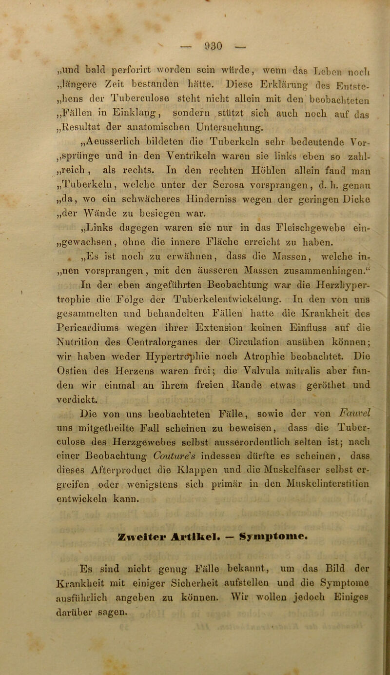 „mKl bald perforirt worden sein wurde, wenn das Lol)on nocli „l;in^ere Zeit bestanden batte. Diese Erklarung des Etifste- „bens der Tuberculose stelit nicht allein mit den beobacliteten ,,Fallen in Einklang, sondern stützt sicb aucb nocb auf das „Resultat der anatomiscben Untersuchung. „Aeusserlich bildeten die Tuberkeln sebr bedeutende Vor- j,sprünge und in den Ventrikeln waren sie links eben so zabl- „reicb , als redits. In den recbten Hoblen allein fand man „Tuberkeln, welcbe unter der Serosa vorsprangen, d. b. genau „da, wo ein scbwacberes Hinderniss wegen der geringen Dicke „der Wânde zu besiegen war. „Links dagegen waren sie nur in das Fleiscbgewebe ein- „gewachsen, obne die innere Flache erreicbt zu baben. . ,,Es ist nocb zu erwabnen, dass die Massen, welcbe in- „nen vorsprangen, mit den ausseren Massen zusammenbingen.“ In der eben angefübrten Beobacbtung war die Herzbyper- tropbie die Folge der Tuberkelentwickelung. In den von uns gesammelten und bebandelten Fàllen batte die Krankbeit des Pericardiums wegen ibrer Extension keinen Einfluss auf die Nutrition des Centralorganes der Circulation ausüben konnen; wir baben weder Hypertrdpbie nocb Atrophie beobacbtet. Die Ostien des Herzens waren frei; die Valvula mitralis aber fan- den wir einmal an ibrem freien Rande etwas gerotbet und verdickt. Die von uns beobacbteten Fâlle, sowie der von Fauvel uns mitgetbeilte Fall scbeinen zu beweisen, dass die Tuber- culose des Herzgewebes selbst ausserordentlicb selten ist; nacb einer Beobacbtung Couturés indessen diirfte es scbeinen, dass dieses Afterproduct die Klappen und die Muskclfaser selbst er- greifen oder wenigstens sicb primai* in den Muskelinterstitien entwickeln kann. iEweitei* Artlkel. — Symiifome. Es sind nicbt genug Falle bekannt, um das Bild der Krankbeit mit einiger Sicberbeit aufstellen und die Symptôme ausfübrlicb angeben zu konnen. Wir wolleu jedocb Eiuiges darüber sagen.