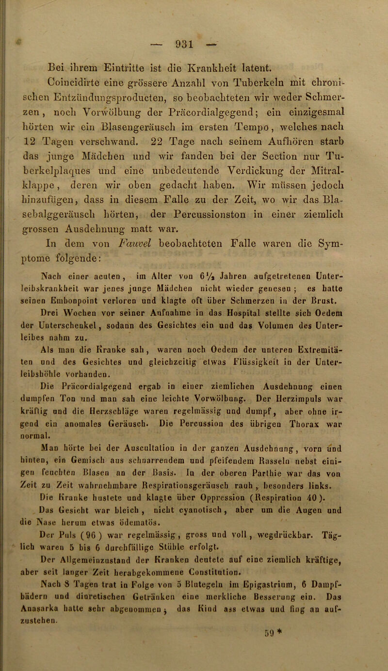 Bei ihrem Eintritte ist die Krankbeit latent. Coincidirte eine grossere Anzahl von Tuberkeln mit chronî- schen Entzündungsproducten, so beobacLteteii wir weder Schmer- zen , nocli Voi wolbung der Pracordialgegend ; ein einzigesmal bdrten wir ein Blasengerâusch im ersten Tempo, welcbes nacli 12 Tagen verscbwand. 22 Tage nacb seinem Auflidren starb das junge Mâdcben iind wir fanden bei der Section nur Tu^ berkelplaques und eine unbedeutende Verdickung der Mitral- klappe, deren wir oben gedacht baben. Wir müssen jedocli binzufiigen, dass in diesem Falle zu der Zeit, wo Avir das Bla- sebalggerauscb borten, der Percussionston in einer ziemlicli grossen Ausdebnung matt war. In dem von Fauvel beobacbteten Falle waren die Sym- ptôme folgende; Nach einer aculen, im Aller von 6Va Jahren aufgelretenen ünter- Jeibskrankbeit war jenes jange Madchen nicht wieder geoesen ; es halte seinen Embonpoint verloren und klagte oft über Schmerzen in der Brust. Drei Wochen vor seiner Aufnahme in das Hospital slellte sich Oedem der Unterschenkel, sodann des Gesichtes ein und das Volumen des ünter- leibes nahm zu. Als man die Kranke sah, waren noch Oedem der untcren Extremila- ten und des Gesicbtes und gleichzeitig elwas Flüssigkeit in der Unter- ieibshohle vorhanden. Die Pracordialgegend ergab in einer ziemlichen Âusdebnung einen duiupfen Ton und man sah eine leichte Vorwolbung. Der Herzimpuls war kriiflig and die Herzscbliige waren regelmassig und dumpf, aber ohne ir- gend ein anomales Gerâusch. Die Percussion des übrigen Thorax war normal. Man horte bei der Auscultation in der gaozen Ausdebnung, vorn und hinlen, ein Geniisch aus schnarrendem und pfeifendem Rasseln nebst eini- gen feucbten Blasen an der Basis. In der oberen Parthie war das von Zeit zu Zeit wahrnehmbare Respirationsgerauscb rauh , hesonders links. Die Kranke husiete und klagte über Oppression (Respiration 40). Dus Gesicht war bleich , nicht cyanotisch, aber nm die Augen und die Nase berum etwas odematbs. Der Puis (9G) war regelmassig, gross und voll, wegdrückbar. Tag- lich waren 5 bis 6 durchrdllige Slüble erfolgt. Der Allgeracinzusland der Kranken deutele auf eine ziemlich kraftige, aber seil langer Zeit berabgekommene Constitution. Nach S Tagen trat in Folge von 5 Blutegeln im Epigastrium, 6 Dampf- badern und dinretischen Getriinken eine incrkliche Besserung ein. Dos Anasarka batte sehr abgeuommeu ^ das Kind ass elwas und llng an auf- zustehen. 59 *
