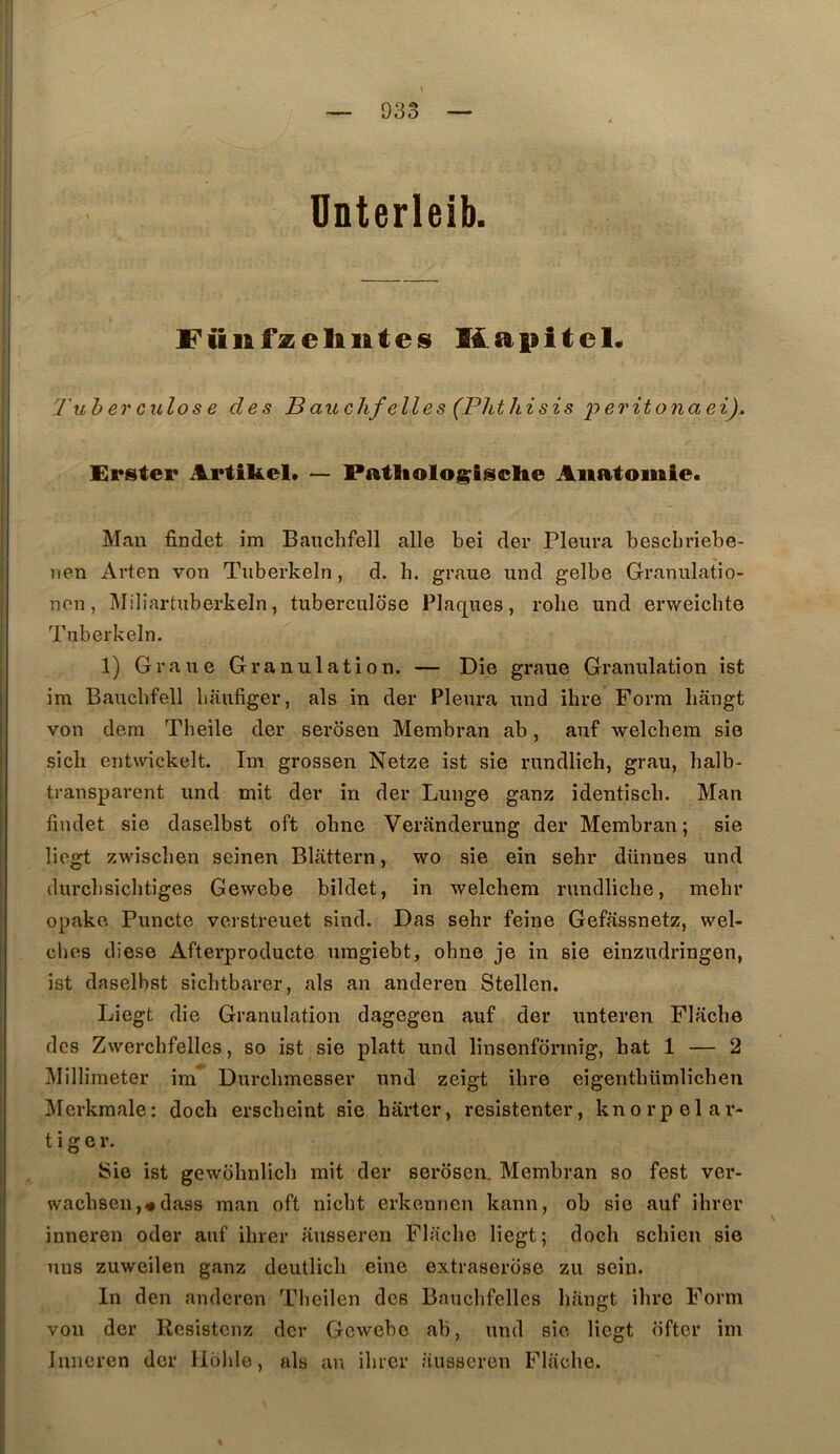 Unterleib. l'ünfzelilites Ks9.pitel« Tuberculose des Bauclifelles (Tlitliisis ’peritonaei), Erstei* Artikel. — Patliologisclte Anatomie. Man findet im Bauclifell aile bel der Pleura bescbriebe- nen Arten von Tuberkeln, d. b. graue und gelbe Granulatio- non, Miliartuberkeln, tuberculose Plaques, robe und erweichte Tuberkeln. 1) Graue Granulation. — Die graue Granulation ist im Bauchfell baufiger, als in der Pleura und ibre Form liangt von dem Th elle der serosen Membran ab, auf welcbem sie sicli entwickelt. Im grossen Netze ist sie rundlich, grau, halb- transparent und mit der in der Lunge ganz identiscb. Man iiudet sie daselbst oft obne Veranderung der Membran; sie liegt zwiscben seinen Blattern, wo sie ein sehr dünnes und durclisiclitiges Gewebe bildet, in welcbem rundliche, mehr opake Puncte verstreuet sind. Das sehr feine Gefassnetz, wel- cbes diese Afterproducte umgiebt, obne je in sie einzudringen, ist daselbst sichtbarer, als an anderen Stellen. Liegt die Granulation dagegeu auf der unteren Flacbe des Zwerchfellcs, so ist sie platt und linsenformig, bat 1 — 2 Millimeter im' Durcbmesser und zeigt ibre eigentbümlicben Mcrkmale: docb erscbeint sie harter, resistenter, knorpelar- t i g O r. Sie ist gewbbnlicb mit der serosen. Membran so fest ver- waebsen,#dass man oft niebt erkennen kann, ob sic auf ibrer inneren oder auf ibrer ausseren Flacbe liegt; docb schien sie uns zuweilen ganz deutlicli eine extraserose zu sein. In den anderen Tbeilen des Bauclifclles bangt ibre Form von der Resistenz der Gewebe ab, und sie liegt ofter im Inneren der llbble, als an ibrer ausseren Flacbe.