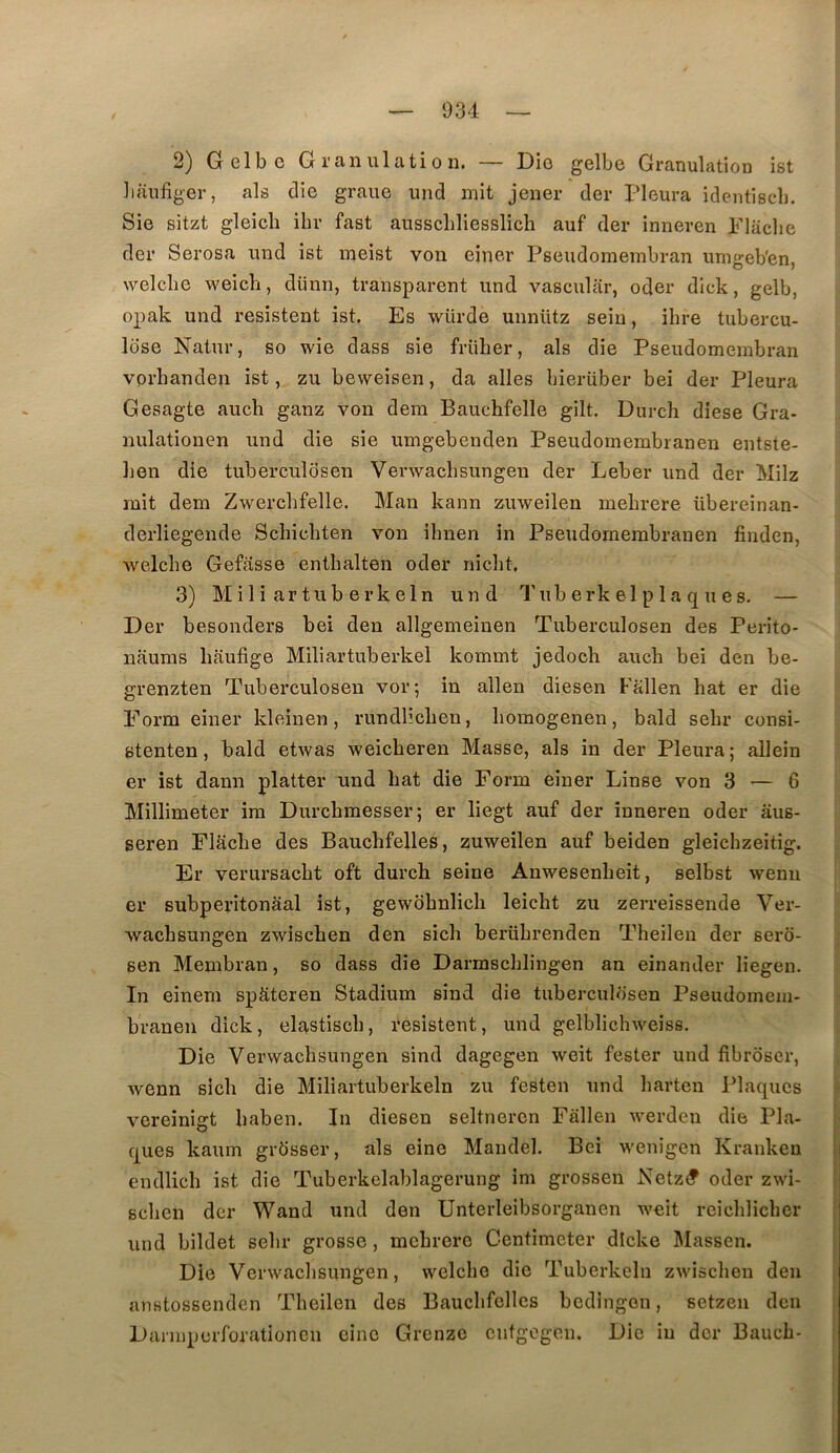 2) Gelbc Granulation. — Dio gelbe Granulation ist ])aufiger, als die graue und mit jener der Pleura identiscb. Sie sitzt gleich ibr fast ausscliliesslich auf der inneren Plüclie der Serosa und ist meist von einer Pseudomembran umgeb'en, welclie weicli, dünn, transparent und vascular, oder dick, gelb, opak und résistent ist. Es würde unnütz sein, ihre tubercu- lose Natur, so wie dass sie frülier, als die Pseudomembran vorhanden ist, zu beweisen, da ailes bierüber bei der Pleura Gesagte aucli ganz von dem Bauchfelle gilt. Durch diese Gra- nulationen und die sie umgebenden Pseudomembranen entste- lien die tuberculSsen Verwacbsungen der Leber und der Milz mit dem Zwercbfelle. Man kann zuweilen mebrere übereinan- derliegende Schicbten von ibnen in Pseudomembranen finden, welcbe Gefasse entbalten oder niclit. 3) M i 1 i ar tub e rk eln und Tub erk el p la q u es. — Der besonders bei den allgemeiuen Tuberculosen des Perito- nauras liaufige Miliartuberkel kommt jedoch aucb bei den be- grenzten Tuberculosen vor; in allen diesen Fallen bat er die Form einer kleinen, rundlicbeu, boinogenen, bald sebr consi- stenten, bald etwas weicberen Masse, als in der Pleura ; allein er ist dann platter und bat die Form einer Linse von 3 ■— 6 Millimeter ira Durcbmesser; er liegt auf der inneren oder âus- seren Flacbe des Bauchfelles, zuweilen auf beiden gleicbzeitig. Er verursacbt oft durch seine Anwesenbeit, selbst wenu er subpei’itonaal ist, gewobnlich leicht zu zerreissende Ver- wacbsungen zwiscben den sicb berübrenden Tbeilen der serô- ; sen Membran, so dass die Darmscblingen an einander liegen. In einem spkteren Stadium sind die tuberculosen Pseudomem- branen dick, elastiscb, résistent, und gelblicbweiss. Die Verwacbsungen sind dagegen weit fester und fibroser, wenn sich die Miliartuberkeln zu festen und barten Plaques s vcreinigt baben. In diesen seltneren Fallen werdeu die Pla- ques kaum grdsser, als eine Mandel. Bei wenigen Krankeu endlicb ist die Tuberkelablagerung im grossen Netz(? oder zwi- scben der Wand und den Unterleibsorganen weit reicblicber und bildet sebr grosse, mebrere Centimeter dicke Massen. Die Verwacbsungen, welcbe die Tuberkeln zwiscben den ; anstossenden Tbeilen des Baucbfellcs bedingon, setzen den Darmperforationen eine Grenze cutgogeu. Die in der Baucb-