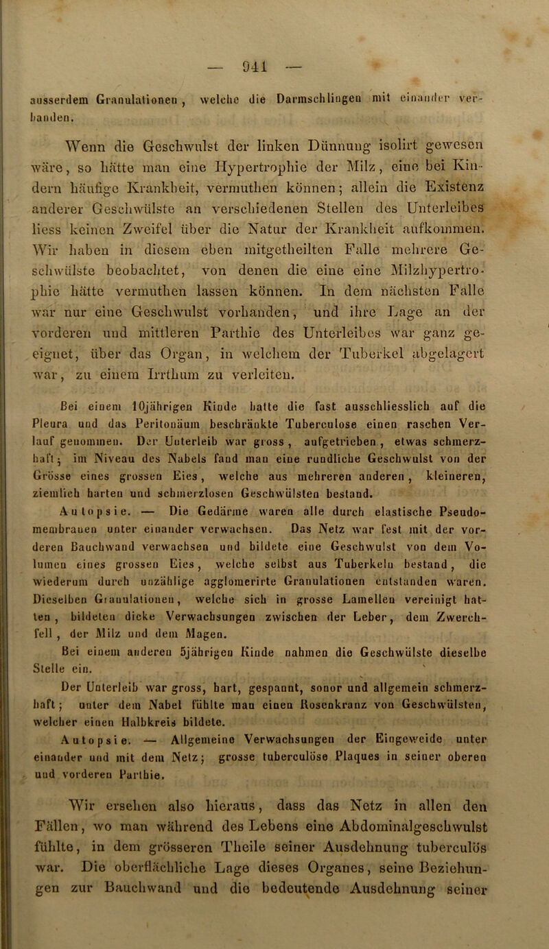 ausserdem Granulationen , welclie die Darmschliiigen mit einaïukT ver- iianden. Wenn die Geschwulst der linken Dimnuug isolii’t gewescn Avare, so liatte man eiiie Hypertropliie der Milz, eine bei Kiii- dern haufige Krankbeit, verniuthen konnen ; allein die Existenz anderer Gescliwülste an verscbîedenen Stellen des Unterleibes Hess keinen Zvveifel über die Natur der Krankbeit aufkommen. Wir liaben in diesem eben initgetheilten Pâlie mehrere Ge- sclnvülste beobacbtet, von denen die eine eine Milzhypertro- pbie batte A^rmutben lassen konnen. In dera nacbsten Falle Avar nur eine Gescbwulst vorbanden, und ibre Lage an der vorderen und mittleren Partbie des Unterleibes war ganz ge- eignet, über das Organ, in Avelcbem der Tuberkel abgelagert Avar, zu eiiiem Irrtbum zu verleiteu. Bei eiuem lOjiihrigea Kiode hatte die fast ausschliesslich auf die Pleura und das Peritonaum beschrankte Tuberculose einen raschen Ver- lauf geiiomineu. Der Uulerleib war gross , auTgetrieben , etwas schinerz- haflj ini Niveau des Nabels faud inan eine rundUche Gescbwulst von der Grosse eines grossen Eies, AA'elche aus mehreren anderen, kleineren, ziemlicb burteii und scbmeizlosen Geschwülsten bestand. Autopsie. — Die Gedanne waren aile durch elastisebe Pseudo- membrauen noter eiuaiider verwaebsen. Das Netz war l'est mit der vor- dereu Baucbwand verwaebsen und bildete eine Gescbwulst von dem Vo- lumeu eines grossen Eies, welcbe selbst aus Tuberkelu bestand, die wiederum dureb unziililige agglomerirte Granulationen cutslanden waren. Dicselbeu Giauulalioueu, welcbe sicb in grosse Lamellen vereinigt bat- len , bildeten dicke Verwaebsungen zwiseben der Leber, dem Zwereb- fell , der Milz und dein Magen. Bei einem anderen ôjahrigen Kinde nabinen die Geschwülste dieselbe Stelle ein, Der Unterleib Avar gross, hart, gespannt, sonor und allgemein sebmerz- baft ; miter dein Nabel fiiblte man einen Uoscnkranz von Gescbwiilsteu, welcber einen Halbkreis bildete. Autopsie. — Allgemeino Verwaebsungen der Eingeweide unter einander und mit dem Netzj grosse tuberculose Plaques iu seiner oberen uud vorderen Partbie. Wir erselien also liieraus, dass das Netz in allen den Fallen, avo man Avalirend des Lebens eine AbdominalgescliAVulst fühlte, in dem grosseren Tlieile seiner Ausdelmung tubercules war. Die obertl.ïclilicbe Lage dieses Organes, seine Beziehun- gen zur Baucbwand uud die bodeuteude Ausdebnung seiner