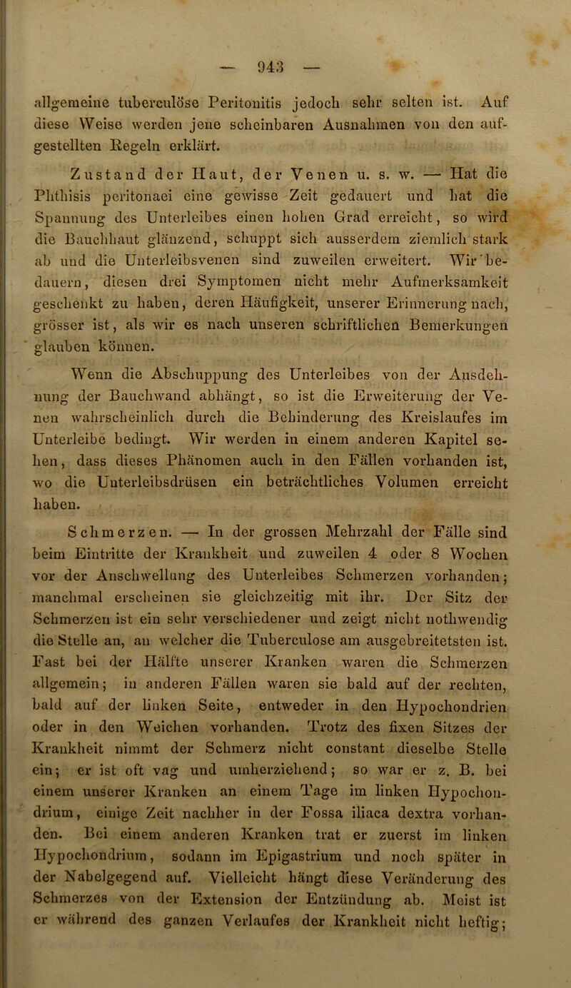 allgeraeine tuberculose Peritoiiitis jedocb sebr selten ist. Auf diese Weise werdeu jene sclieinbaren Ausnabmen von den auf- gestellten Regeln erklart. Zustand der Haut, der Venen u. s. w. — Hat die Plitliisis peritonaei eine gewisse Zeit gedauert und bat die Spannung des Unterleibes einen hobeu Grad erreicbt, so wird die Baucbbaut glauzend, scbuppt sicb ausserdera ziemlicb stark ab und die Unterleibsvenen sind zuweilen erweitert. Wir'be- daueru, diesen drei Symptomen nicbt mebr Aufmerksamkeit gescbeiikt zu baben, deren Haufigkeit, unserer Erinncrung nacb, grosser ist, als wir es nacb unseren scbriftlicbeû Bemerkungen glauben ko nu en. Wenn die Abscbuppung des Unterleibes von der Apsdeb- imng der Baucbwand abbângt, so ist die Erweiterung der Ve- nen wahrscbeinlicb durch die Bebinderung des Kreislaufes im Unterleibe bedingt. Wir werden in eiuem andereu Kapitel se- ben, dass dieses Phanomen auch in den Fallen vorbanden ist, wo die Unterleibsdrüsen ein betracbtliches Volumen erreicbt baben. Scbmerzen. — In der grossen Mebrzabl der Falle sind beim Eintritte der Krankbeit und zuweilen 4 oder 8 Wocben vor der Anscbwellung des Unterleibes Scbmerzen vorbanden; mancbraal erscbeinen sie gleicbzeitig mit ibr. Der Sitz der Scbmerzen ist ein sebr verscbiedener und zeigt nicbt uotbwendig die Stelle an, an welcber die Tuberculose am ausgebreitetsten ist. Fast bei der Halfte unserer Kranken waren die Scbmerzen allgemein; in anderen Fallen waren sie bald auf der recbten, bald auf der linken Seite, entweder in den Hypocbondrien oder in den Weicben vorbanden. Trotz des fixen Sitzes der Krankbeit nimmt der Scbraerz nicbt constant dieselbe Stelle ein; er ist oft vag und umberziebend ; so war er z. B. bei einem unserer Kranken an einem Tage im linken Hypocbon- drium, einigc Zeit nacbber in der Fossa iliaca dextra vorban- den. Bei einem anderen Kranken trat er zuerst im linken Hypocbondriurn, sodann ira Epigastrium und nocb spater in der Nabelgegend auf. Vielleicbt bangt diese Veranderung des Scbmerzes von der Extension der Entzündung ab. Meist ist er wabrend des ganzen Verlaufes der Krankbeit nicbt beftig;