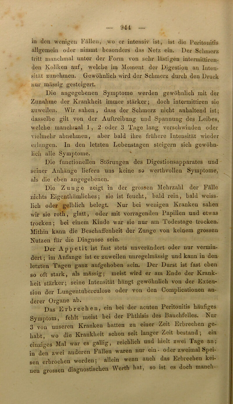 in clcn wcnigeu Fallea, \vo er intonsiv ist, ist die Poritonitis allgcmein oder ninmit besondcrs das Nctz ein. Der Scliinerz tritt nianclimal imter der Forin von selir lastigen intermittircn- dcn Koliken auf, Avelebe ira Moraent der Digestion an luten- sitat zunehraen. Gewdhnlich wird der Scliraerz durch den Druck nur màssig gesteigert. Die angegebenen Symptôme werden gewôhnlich mit der Zunahme der Krankheit immer stârker; doch intermittiren sie zinveilen. Wir salien, dass der Schmei’z nicht anhaltend ist; dassclbe gilt von der Auftreibung und Spannung des Leibes, welcbe mancbmal 1 , 2 oder 3 Tage lang vcrscbwinden oder vielmebr abnebmen, aber bald ibre frübere Intensitat wieder erlaiigen. In den letzten Lebenstagen steigern sicb gewübn- licb aile Symptôme. ' Die fnnctionellen Storungen des Digestionsapparates und seiner Anbange liefern uns keine so wertbvollen Symptôme, als die eben angegebenen. Die Zunge zeigt in der grossen Mebrzabl der Falle nicbts Eigentbümlicbes; sie ist feucbt, bald rein, bald weiss- licb oder gelblicli belegt. Nur bei wenigeu Krankeu saben wir sie rotb, glatt, oder mit vorragenden Papillen und etwas trocken ; bei eiuem Kinde war sie nur am Todestage trocken. Mitbin kann die Bescbaffenbeit der Zunge von keinera grossen Nutzen für die Diagnose sein. Der Appétit ist fast stets unverandert oder nur vermin- dert ; im Anfange ist er zuweilen unregelmassig und kann in den letzten Tagen ganz aufgeboben sein. Der Durst ist fast eben 60 ol’t stark, als massig; meist wird er am Ende der Krauk- beit starker; seine Intensitat haugt gewobnlich von der Exten- sion der Lungentuberculose oder von den Complicationen an- derer Organe ab. Das Erbrechen, ein bei der acuten Peritonitis bâufiges Syraptom, feblt meist bei der Pbtbisis des Baucbfelles. Nur 3 von unseren Krankeu batten zu einer Zeit Erbrecben ge- babt, wo die Krankbeit scbon seit langer Zeit bestand ; ein einziges Mal war es gallig, reicblicb und bielt zwei Tage an; in de^’n zwei anderen Fallen waren nur ein - oder zweimal Spei- erbrocben worden; allein wenn aucb das Erbreclien kei- sen nen grossen diao-nostiscben Werth bat, so ist es doch mancb-