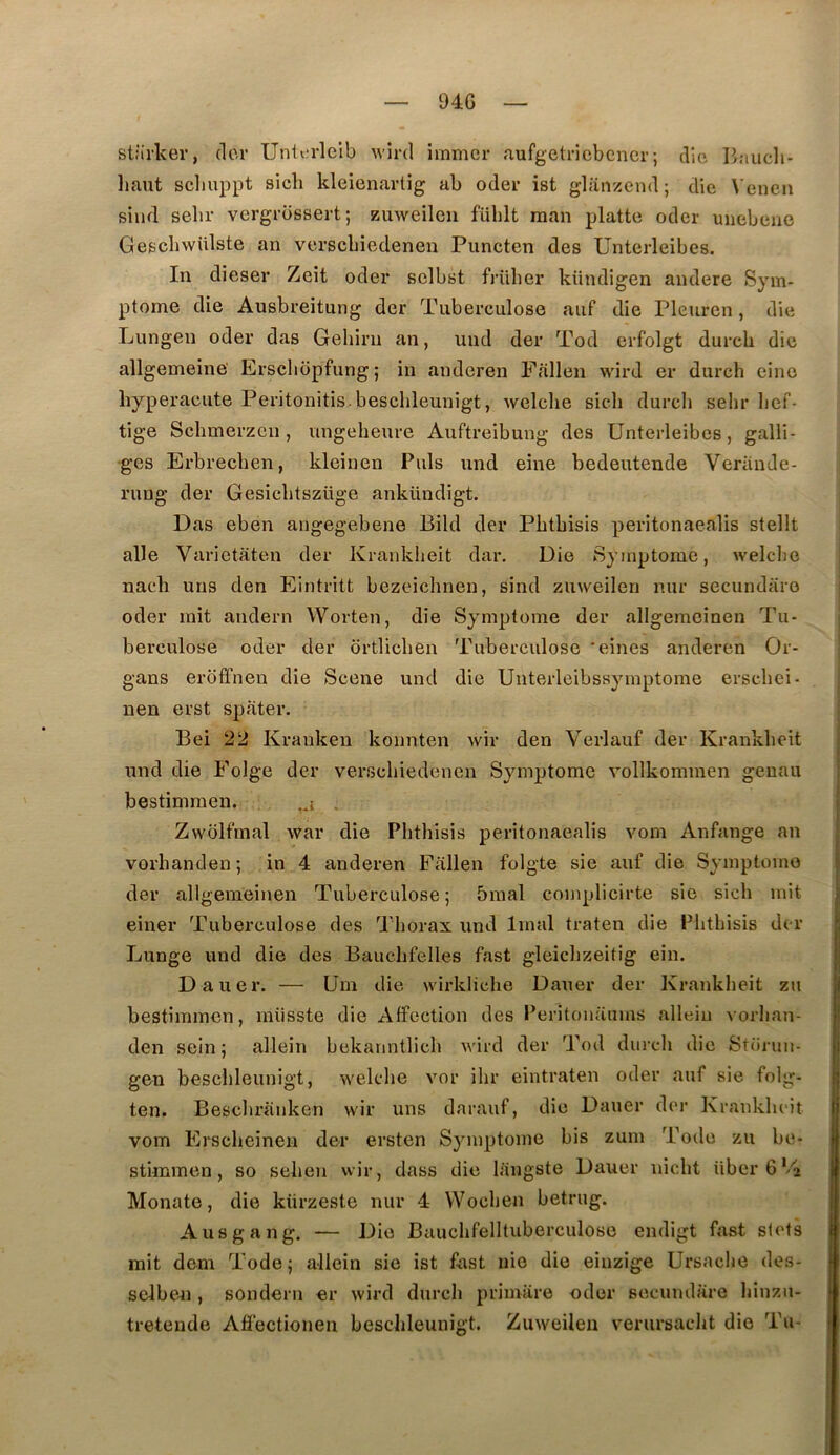 94G stîli-ker, (1er Untcrlcib wlrd immer aufgetriebcncr; iHe Bjiucli- liaut scliuppt sicli kleienartig ab oder ist glanzend ; die Venen siiid selir vergrossert; zuweileu füblt man platte oder uiiebene GeschwUlste an versebiedenen Puncten des Unterleibes, In dieser Zeit oder selbst früher kündigen andere Sym- ptôme die Ausbreitung der Tuberculose auf die Pleurcn, die Lungen oder das Geliiru an, und der Tod erfolgt dureb die allgemeine' Erscbopfung; in anderen Ffillen wird er durch cino hyperacute Peritonitis.bescbleunigt, welcbe sicb dureb sebr lief- tige Sebmerzen, ungebeure Auftreibung des Unterleibes, galli- •ges Erbrecben, kleinen Puis und eine bedeutende Veriinde- rung der Gesicbtszüge ankündigt. Das eben angegebene Bild der Pbtbisis peritonaealis stellt aile Varietaten der Kraidvbeit dar. Die Symptôme, welclie nacb uns den Eintritt bezeichnen, sind zuweilen nur secundaro oder mit andern Worten, die Symptôme der allgemeinen Tu- berculose oder der ortlicben Tuberculose ‘eines anderen Or- gans eroffnen die Scene und die Unterlcibssymptome ersebei- nen erst spater. Bei 22 Kranken konnten wir den Verlauf der Krankbeit und die Folge der versebiedenen Symptôme vollkommen geuau bestimraen. . Zwolfmal war die Pbtbisis peritonaealis vom Anfange an vorbanden ; in 4 anderen Fallen folgte sie auf die Symptôme der allgemeinen Tuberculose; 5mal complicirte sic sicb mit einer Tuberculose des Tborax und Imal traten die Plitbisis der Lunge und die des Baucbfelles fast gleiclizeitig ein. Dauer. — Um die wirklicbe Dauer der Kr.ankbeit zu bestimmen, miisste die Affection des Peritonaums allein vorban- den sein; allein bekarmtlicb wird der Tod dui-cb die Storun- gen bescbleunigt, wekdie vor ibr eintraten oder auf sie folg- ten. Besclii’anken wir uns darauf, die Dauer der Krankbeit vom Ersebeinen der ersten Symptôme bis zum Tode zu be- stimmen, so seben wir, dass die langste Dauer niebt Uber6'4 Monate, die kürzeste nur 4 VVoeben betrug. A us gang. — Die Baucbfelltuberculose endigt fast stets mit dem Tode; allein sie ist fast nie die einzige Ursacbe des- selben, sondern er wird dureb primiire oder secundare binzu- tretende Affectionen bescbleunigt. Zuweiien verursacbt die Tu-