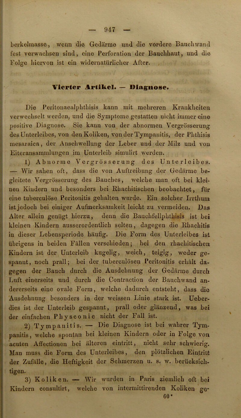 berkelraassc, wenn die Gedarrae iind die vordere Bauchwand fcst verwaclisen sînd, eine Perforation der Bauchliaut, und die Folge liiorvon ist eiu widernatürlicher After. Viertcr Artikel. — Diagnose* Die Peritoiiaealphthisis kann mit mehreren Krankheiten verwechselt werden, und die Symptôme gestatten nicht immer eine positive Diagnose. Sie kann von der abnormen Vergrdsseruug des Unterleibes, von den Koliken, von der Tympanitis, der Pbtbisis mesaraica, der Anscbwellung der Leber und der Milz und von Eiteransammlungen im ünterleib simulirt werden. 1) Ab norme Vergrôsserung des Unterleibes. — VVir saben oft, dass die von Auftreibung der Gedârme be- gleitete Vergrôsserung des Bauclies, welclie man oft bei klei- nen Kindern und besonders bei Bbachitischen beobacbtet, fiir eine tuberculose Peritonitis gehalten wurde. Ein solcher Irrtlmm ist jedoch bei einiger Aufmerksamkeit leicht zu vermeiden. Das Alter allein genügt bierzu, denn die BaucLfellpbtbisis ist bei kleinen Kindern ausserordentlich selten, dagegen die Bbachitis in dieser Lebensperiode haufig. Die Form des Unterleibes ist übrigens in beiden Fallen versclneden ; bei den rhacbitischen Kindern ist der Ünterleib kugelig, weicb, teigig, weder ge- spanut, nocb prall; bei der tuberculosen Peritonitis erliâlt da- gegen der Baucli durcb die Ausdebnung der Gedarme durch Luft einerseits und durch die Contraction der Bauchwand an- dererseits eine ovale Form, welche dadurch entsteht, dass die Ausdehnung besonders in der weissen Linie stark ist. Ueber- dies ist der Ünterleib gespannt, prall oder glânzeud, was bei der einfachen Physconie nicht der Fall ist. 2) Tympanitis. — Die Diagnose ist bei wahrer Tym- panitis, welche spontan bei kleinen Kindern oder in Folge von acuten Affectiouen bei iiltercn eintritt, nicht sehr schwierig. Man muss die Form des Unterleibes, den pldtzlichen Eintritt der Zufalle, die Heftigkeit der Schmerzen u. s. w. berücksich- tigen. 3) Koliken. — Wir wurden in Paris ziemlich oft bei Kindern consultirt, welche von intermittirenden Koliken go- GO*