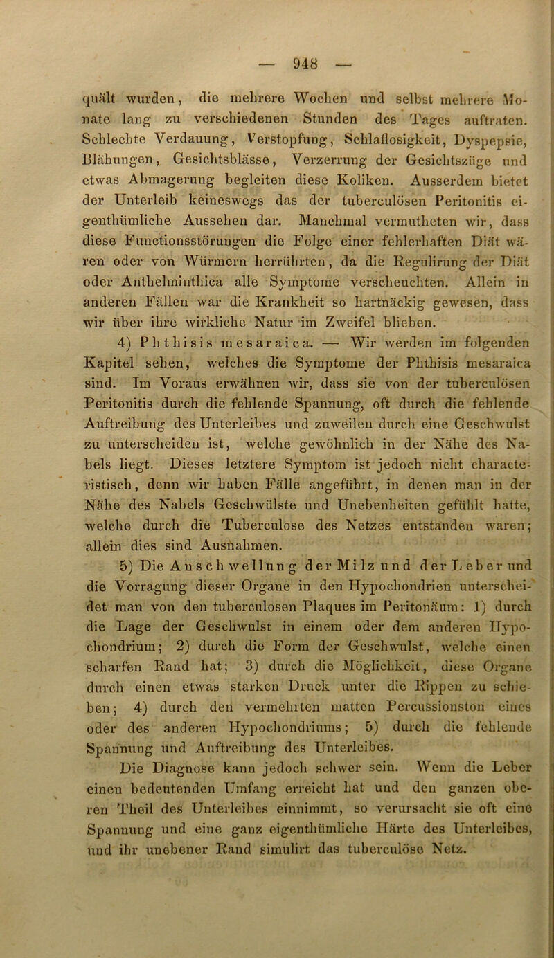 qualt wurden, die mehrere WocLen und selbst raelirere Mo- iiate lang zu verschiedenen Stunden des Tages auftratcn. ScblecLte Verdauung, Verstopfung, Schlaflosigkeit, Dyspepsie, Blahungen, Gesiclitsblasse, Verzerrung der Gesicbtszüge und etwas Abraageruiig begleiten diese Koliken. Ausserdem bietet der ünterleib keineswegs das der tuberculosen Peritonitis ci- genthümliche Aussehen dar. Mancbmal vermutbeten wir, dass diese Functionsstorungen die Folge einer fehlerbaften Diat wa- ren oder von Würmern berrübrten, da die Regubrung der Diat oder Antbelmiutbica aile Symptôme verscbeucbten. Allein in anderen Fiillen war die Erankbeit so bartnackig gewesen, dass wir über ibre wirklicbe Natur im Zweifel blieben. 4) Pbtbisis mesaraica. — Wir werden im folgenden Kapitel seben, welcbes die Symptôme der Pbtbisis mesaraica sind. Im Voraus erwabnen wir, dass sie von der tuberculosen Peritonitis durch die feblende Spannung, oft durch die fehlende Auftreibung des Unterleibes und zuweilen durch eine Geschwulst zu unterscheiden ist, welcbe gewbbnlicb in der Nabe des Na- bels liegt. Dieses letztere Symptom ist jedoch nicbt cbaracte- ristiscb, denn wir baben Falle angefübrt, in denen man in der Nabe des Nabels Gescbwülste und Unebenbeiten gefiiblt batte, welcbe durcb die Tuberculose des Netzes entstandeu waren; allein dies sind Ausnabmen. 5) Die Auscbwellung derMilzund derLeber und ; die Vorragung dieser Organe in den Hypocbondrien unterscbei- ' det man von den tuberculosen Plaques im Peritonaum: 1) durcb 1 die Lage der Geschwulst in einem oder dem anderen Hypo- f cbondrium; 2) durch die Foi-m der Geschwulst, welcbe einen ‘ scbarfen Rand bat; 3) durcb die Moglicbkeit, diese Organe { durcb einen etwas starken Druck unter die Rippen zu scbie- ben; 4) durcb den vermebrtcn matten Percussionston eincs i oder des anderen Ilypocbondriums ; 5) durcb die feblende Spannung und Auftreibung des Unterleibes. Die Diagnose kann jedoch scbwer sein. Wenn die Leber einen bedeutenden Urafang erreicbt bat und den ganzen obe- ren Tbeil des Unterleibes einnimmt, so verursacbt sie oft eine t Spannung und eine ganz eigentbiimlicbe Ilarte des Unterleibes, i und ibr unebener Rand simulirt das tuberculose Netz.