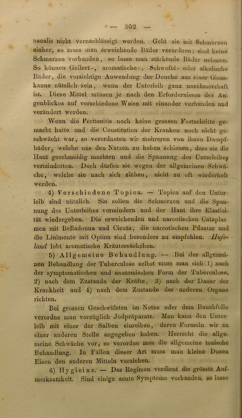 naealis niclit veniachlaBsigt werden. Geht sie mit Sclmierzeu einher, so muss man erweichende Bader verordnen; sind keine Sclimerzen vovbauden, so lasse man starkende Bader nelnuen. So konnen Gallert-, aromatisclie -, Schwefei- oder alkalisclic Bader, die vorsiclitige Auwendung der Douche aus eiiier Giess- kanne nützlich sein, wenn der ünterleib ganz unscbmerzbaft ist. Diese Mittel raüssen je nacb den Erfordernissen des Au- genblickes auf verscbiedene Weise mit eiuauder verbunden und verandert werden. Wenn die Peritonitis nocli keine grossen Fortscbritte ge- macbt batte und die Constitution der Krankeu noch niclit ge- scbwacbt war, so verordneten wir me-hreren von ihnen Dainpf- bâder, welche uns den Nutzen zu baben scbienen, dass sie die Haut gescbmeidig macbten und die Spannung des ünterleibe^ verminderten. Docb dürfen sie wegen der allgemeineu ScJiwa- cbe, welcbe sie nacb siçb zieben, nicbt zu oft wiederliolt werden. 4) Verscbiedene Topica. — Topica auf den Unter- leib sind nützlîcb. Sie sollen die Scbinerzen und die Spau- nung des Unterleibes vermindern und der Haut ibre Elastici- tât wiedergeben. Die erweicbenden und narcotiscben Cataplas men mit Belladonna und Cicuta, die narcotiscben Pflaster und die Linimente mit Opium sind besonders zu empfeblen. Hufe- land lobt aromatiscbe Krâutersackcben. 5) Allgemeine Bebandlung. — Bei der allgeraei- : nen Bebandlung der Tuberculose selbst muss man sicb 1) nacb f der symptomatischen und anatoraiscben Eorm der Tuberculose, l 2) nacb dem Zustande der Krafte, 3) nacb der Dauer der f Krankbeit und 4) nacb dem Zustande der auderen Organe | ricbten. [ Bei grossen Gescbwülsten im Netze oder dem Baucbfelle ji verordne man vorzüglicb Jodprâparate. Mau kaun den Unter- leib mit einer der Salben einreiben, deren Eonneln wir an einer anderen Stelle angegeben baben. Herrscbt die allge- meiue Scbwâcbe vor, so verordne man die allgemeine toniscbe Bebandlung. In Eallen dieser Art muss man kleine Dosen j Eisen den anderen Mitteln vorzîeben. | 6) Hygieine. — Das Kegimen verdient die grdsste Auf- | merksamkcit. Sind einige acute Symptôme vorbandcn, so lasse |