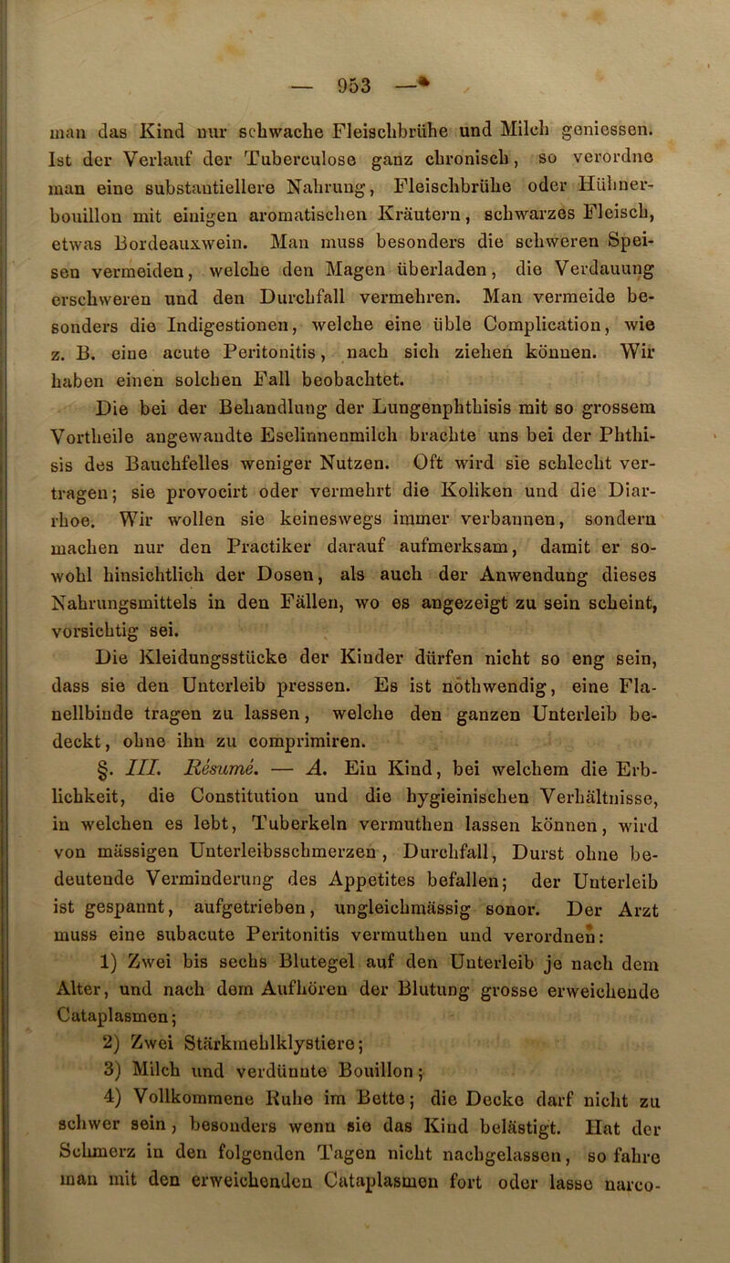 man das Kind uur schwache Fleischbrühe und Milch geniessen. Ist der Verlauf der Tuberculose ganz cbroniscb, so verordne man eine substautiellere Nabrung, Fleiscbbrübe oder Hübner- bouillou mit einigen aromatiscben Krâutern, scbwarzes Fleiscb, etwas Bordeauxwein. Man muss besonders die scbweren Spei- sen vermeiden, welcbe den Magen überladen, die Verdauung erscbvveren und den Durcbfall vermebren. Man vermeide be- sonders die Indigestionen, welcbe eine üble Complication, wie Z. B. eine acute Peritonitis, nacb sicli zieben konnen. Wir baben einen solcben Fall beobacbtet. Die bei der Bebandlung der Lungenpbtbisis mit so grossera Vortbeile angewandte Eselinnenmilcb bracbte uns bei der Phtbi- sis des Baucbfelles weniger Nutzen. Oft wird sie scblecbt ver- trageu ; sie provocirt oder vermebrt die Koliken und die Diar- rboe. Wir wollen sie keineswegs immer verbannen, sondern macben nur den Practiker darauf aufmerksam, damit er so- wobl binsicbtlich der Dosen, als auch der Anwendung dieses Nabrungsmittels in den Fâlleri, wo es angezeigt zu sein scbeint, vorsicbtig sei. Die Kleidungsstücke der Kinder dürfen nicbt so eng sein, dass sie den Unterleib pressen. Es ist nôtbwendig, eine Fla- nellbinde tragen zu lassen, welcbe den ganzen Unterleib be- deckt, obue ibn zu comprirairen. §. III, Résumé. — A. Ein Kind, bei welcbem die Erb- licbkeit, die Constitution und die bygieiniscben Verbâltnisse, in welcben es lebt, Tuberkeln verrautben lassen konnen, wird von massigen Unterleibsscbmerzen , Durcbfall, Durst obne be- deutende Verminderung des Appetites befallen; der Unterleib ist gespannt, aufgetrieben, ungleicbmâssig sonor. Der Arzt muss eine subacute Peritonitis vermutben und verordnen: 1) Zwei bis secbs Blutegel auf den Unterleib je nacb dem Alter, und nacb dem Aufboren der Blutung grosse erweicbeude Cataplasmen; 2) Zwei Starkmeblklystiere ; 3) Milcb und verdünute Bouillon ; 4) Vollkommene Kube im Bette; die Decko darf nicbt zu scbwer sein, besonders wenu sie das Kind belâstigt. Hat der Scbmerz in den folgenden Tagen nicbt nacbgelassen, so fabre man mit den erweicbenden Cataplasmen fort oder lasso narco-