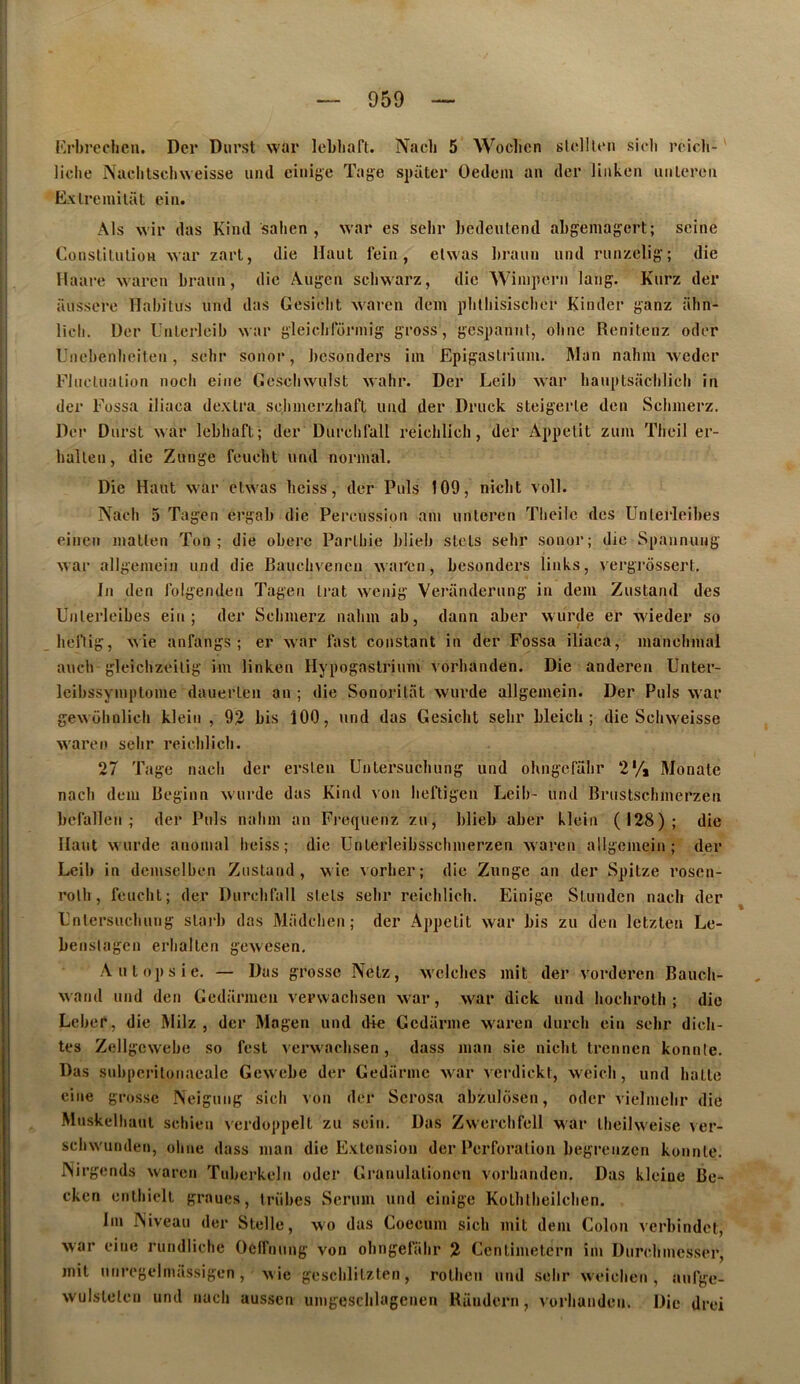 Krbrcclicu. Dcr Diirst war leLhaft. liclie Naclitschweisse uiul einige Tagi Exlremilüt eiii. Nacli 5 Woclien sIcIIUmi sicli rcich- spütcr Oedem an dcr liiikcn uiileren Als wir das Kind sahen , war es sehr hedeiitend abgemagcrt; seine Conslilulion xvar zarl, die Haut fein, elwas l)raun und runzelig; die llaare waren brann, die Augen scliwarz, die Winipern lang. Kurz der aussere Habitus und das Gesielit waren dem plilbisiscbor Kinder ganz iilin- licli. Uer L'nlcrlcib war gleiclilorniig gross, gcspaniil, obne Renitenz oder Unebenbeiten, sebr sonor, bcsonders im Epigaslrium. Man nahm weder FJiu'lualion nocli eine Gescliwuist wahr. Der Leib war bauptsacbiicb in der Fossa iliaca dexlra scbmerzliaft und der Druck steigerle den Scbinerz. Der Durst war lebbaft; der Durcbfall reicblieb, der Appétit zum Tbeil er- balten, die Zunge feuebt und normal. Die Haut war ctwas beiss, der Puis 109, niebt voll. Naeb 5 Tagen ergab die Percussion ain unlercn Tlieile des Unlerleibes einen matlen Ton; die obère Partliie blieb stets sebr sonor; die Spannung war allgemein und die Bauebvenen waren, besonders links, vergi’ossert. In den lolgenden Tagen Irat wenig Veriindernng in dem Zustand des Unterleibes ein ; der Scbinerz nabm ab, dann aber wurde er wieder so heriig, wie anfangs ; er war last constant in der Fossa iliaca, manebmal aiicb gleicbzeitig im linken Hypogastrium vorbanden. Die anderen Unter- Icibssymptome dauerten an ; die Sonoritat wurde allgemein. Der Puis war gewobnlich klein , 93 bis 100, und das Gesiebt sebr bleicli ; die Sebweisse waren selir reiclilicb. 27 Tage nacb der erslen Untersucliung und ohngefabr 2% Monate nacb dem Beginn wurde das Kind von bertigeu Leib- und Brustschmerzen befallen ^ der Puis nabm an Fi'equenz zu, blieb aber klein (128); die Haut wurde anomal beiss ; die Unterleibsschmerzen waren allgemein; der Leib in demselben Zustand, wie vorber; die Zunge an der Spitze rosen- rolb, feucht; der Durcbfall stets sebr reicblieb. Einige Stunden nacb der ^ Fntersuebung stai'b das Madcben ; der Appétit war bis zu den letzten Le- benslagcn erlialten gewesen. Autopsie. — Das grosse Netz, wclcbcs mit der vorderen Baucli- wand und den Gedarmeu verwaebsen war, war dick und liocbrotb ; die Leber, die Milz , der Magen und d+e Gcdarme waren durcli ein sebr dich- tes Zcllgcwebe so fest verwaebsen, dass inan sie niebt trennen konnle. Das subpcritüiiaealc Gewebe der Gedarmc war vcrdickt, weicb, und batte eine grosse Neiguiig sicli von der Scrosa abzuldsen, oder vielmebr die Mnskelliaut scliien verdoppelt zu sein. Das Zwercbfell war tbeilweise ver- scbwunden, obne dass man die Extension der Perforation begreiizcn konnte. ISirgends waren Tuberkeln oder Granulalionen vorbanden. Das kleine Be- cken entbielt graues, iriibes Sérum und einige Kotbtbeilcben. Im INiveau der Stelle, wo das Goecum sicb mit dem Colon verbindet, war eine rundlicbe Oclfnung von obngefabr 2 Centimetern im Durebmesser, mit nnregelmâssigen, wie gescblitzlen, rotben und sebr weiclien , aufge- wulstelen und nacb aussen umgescblagenen Randern, vorbanden. Die drei