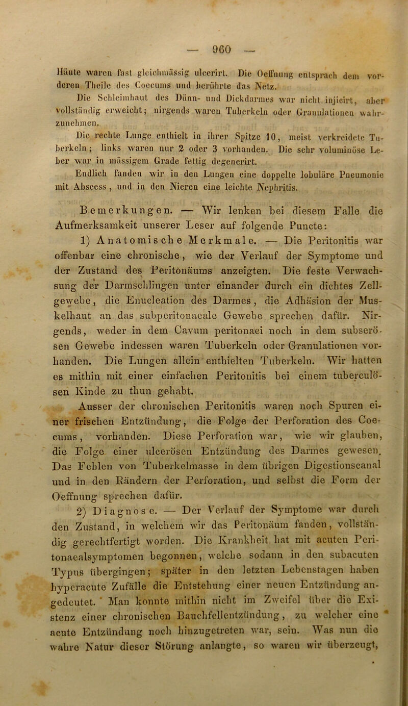 9G0 Haute warcn fasl glciclmuissig iilccrirl. Die Oeüiuing enlsprach dem vor- deren Tlieile des Coccmns imd Lerührle das Netz. Die Sclileimhaul des Diinn- mid Dickdaniies war niclit injicirt, aher vollslandig erweicht; nirgends wareu Tubcrkeln odcr Grauulaliouen walir- zunelunen. Die redite Lunge enthielt in ihrer Spitze 10, meist verkreidete Tu- Iierkeln ; links waren nur 2 oder 3 vorhanden. Die selir voluminiise Le- ber war in inassigem Grade fettig degenerirt. Endlich fanden A,vir in den Lungen eine doppelte lobulâre Pneumonie mit Abscess , und in den Nieren eine leiebte Nepbritis. Bernerkungen. — Wir lenken bei clîesera Falle die Aufmerksamkeit unserer Leser auf folgende Puncte; 1) Anatornisebe Merkraale. — Die Peritonitis war offenbar eine chronisebe, wie der Verlauf der Symptôme und der Zustand des Peritonauras anzeigten. Die feste Verwaeb- sung der Darmsclilingen unter eînander dureb ein dîcbtes Zell- gewebe, die Enucléation des Darmes, die Adhasion der Mus- kelbaut an das subperitonaeale Gewebe sprecben dafür. Nir- gends, weder in dem Cavum peritonaei noeb in dem subsero- sen Gewebe indessen waren Tuberkeln oder Granulationen vor- banden. Die Lungen allein entbielten Tuberkeln. Wir hatten es mitbin mit einer einfacben Peritonitis bei einem tuberculd- sen Kinde zu tbun gebabt. Ausser der ebroniseben Peritonitis waren noeb Spuren ei- ner friseben Entzündurig, die Folge der Perforation des Coe- cums, vorbanden. Diese Perforation war, wie wir glauben, die Folge einer ulcerdsen Entzündung des Darmes gewesen. Das Feblen von Tiiberkelmasse in dem übrigen Digestionscanal und in den Eândern der Perforation, und selbst die Form der Oeffnung sprecben dafür. 2) Diagnose. — Der Verlauf der Symptôme war dureb den Zustand, in welcbem wir das Peritonaum fanden, vollstan- dig gerecbtfertigt worden. Die Krankbeit bat mit acuten Peri- tonacalsymptomen begonnen, welcbe sodann in den subacuten Typus übergingen; spater in den letzten Lebenstagen baben byperacute Zufalle die Entstebung einer neuen Entzündung an- gedeutet. * Man konnte mitbin niebt im Zweifel über die Exi- Btenz einer ebroniseben Baucbfellentzündung, zu welcber cino * ncute Entzündung noeb binzugctreten war, sein. Was nun dio wabre Natur dieser Storung anlangte, so waren wir überzeugt.