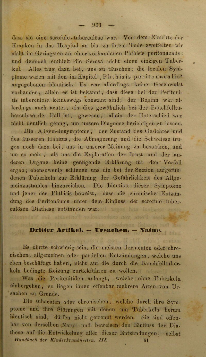dass sie eine scrofulo - tuberculose war. Von dem Eintritte dor Krankeii in das Hospital an bis zu ibrem Tode zweifelten wir nicbt ira Geringsten an einer vorbandenen Pbtbisis peritonaealis ; und dennoch entliielt die Serosa nicbt einen einzigen Tuber- . kel. Ailes trug dazu bei, uns zu tauscben; die localen Sym- ptôme ^Yaren mit den im Kapitel „Pbtbisis p er i t o n aea li s“ angegebenen identisch. Es war allerdings keine Gescbwulst I vorlianden ; allein es ist bekannt, dass diese bei der Peritoni- tis tuberculosa keineswegs constant sind; der Beginn war al- lerdings aucb acuter, als dies gewôbnlich bei der Baucbfelltu- berculose der Fall ist, gewesen, allein der Unterschied war nicbt deutlîcb genug, um unsere Diagnose bericbtigen zu lassen. Die Allgemeinsyinptome, der Zustand des Gesîcbtes und des àusseren Habitus, die Abmagerung und die Scbweisse tru- gen noch dazu bei, uns in unserer Meinung zu bestarken, und um so mehr, als uns die Exploration der Brust und der ari- dereu Organe keine genügende Erklarung für den' Verfall ergab ; ebensowenig scbiencn uns die bei der Section aufgefun- denen Tuberkeln zur Erklarung der Gefabrlicbkeit des Allge- meinzustandes hinzureichen. Die Identitat dieser Symptôme und jener der Pbtbisis beweist, dass die cbronisclie Entziin- dung des Peritouaums unter dem EinÜuss der scrofulo - tuber- culüsen Diathese entstanden war. Dritter Artikel. — Ursaelieii. — i \ Es dürfte schwierig sein, die meisten der acuten oder chro- niscben, allgemeinen oder partiellen Entzündungen, welcbe uns eben bescbâftigt baben, nicbt auf die durch die Baucbfelltuber- I keln bedingte Keizung zurückfübren zu wollen, I Was die Peritonitiden anlangt, welcbe obne Tuberkeln j einbergeben, so liegen ihnen offenbar raclirere Arten von Ur- saclicn zu Grunde. Die subacuten oder cbroniscben, welcbe durcli ihre Sym- ptôme und ihre Stbrungen mit denen um Tuberkeln berum identisch sind, dürfen nicbt getrennt werden. Sie sind offen- bar von derselben .Natur und bewcisen don Einfluss der Dia- tbese auf die Entwickcluug aller dieser Entzündungen, selbst llandbuch der Kinderkrankheilen. ///. 01