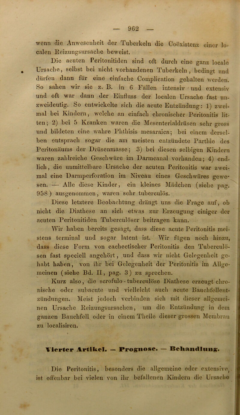 9G2 wcnn (lie Anwcscnlieit der Tuberkeln die Cooxistenz eincr lo- calen lleizungsursaclie beweist. Die acuten Peritonitiden sind oft durcb eine ganz locale . Ursache, selbst bei nicht vorhandenen Tuberkeln, bedingt und düi’fen dann für eine einfaclie Complication gebalten werden. So saben wir sie z. B. in 6 Fallen intensiv ' und extensiv und oft war dann der Einfluss der localen Ursache fast un- zweideutig. So entvvickelte sicli die acute Entzündung: 1) zwei- mal bei Kindern, welche an einfacb cbronischer Peritonitis lit- ten ; 2) bei 5 Kranken waren die Mesenterialdrüsen sehr gross und bildeten eine wahre Phthisis mesaraica; bei einem dersel- ben eutspracli sogar die am meisten entzündete Parthie des Peritonaums der Drüsenraasse; 3) bei diesen selbigen Kindern waren zahlreiche Gescbwüre im Darmcanal vorhanden; 4) end- lich, die unmittelbare Ursache der acuten Peritonitis war zwei- raal eine Darinperforation im Niveau eines Geschwüres gev/e- sen. — Aile diese Kinder, ein kleines Mâdchen (siehe pag. 958) ausgenomrnen, waren sehr tuberculds. Diese letztere Beobachtung drangt uns die Frage auf, ob nicht die Diathese an sich etwa.s zur Erzeugung einiger der acuten Peritonitiden Tuberculoser beitragen kann. Wir haben bereits gesagt, dass diese acute Peritonitis mei- stens terminal und sogar latent ist. Wir fügen noch hinzu, dass diese Form von cachectischer Peritonitis den Tuberculd- sen fast speciell angehbrt, und dass wir nicht Gelegenheit gc- habt haben, von ihr bei Gelegenheit der Peritonitis im Allge- meinen (siehe Bd. II, pag. 3) zu sprechen. Kurz also, die scrofulo - tuberculose Diathese erzeugt chro- nische oder subacute und vielleiclit aucli acute Bauchfellent- zündungen. Meist jedoch verbinden sich mit diescr allgemci- nen Ursaclie Reizungsursachen, um die Entzündung in dem ganzen Bauchfell oder in einem Theile diescr grossen Mcmbran zu localisiren. VIertcp Artikcl. — Prognose. — Beltaiiflliiiig. Die Peritonitis, besonders die allgcmeine oder extensive^ ist ofi'cnbar bei vielen von ilir befallcnen Kindern die Ursaclio