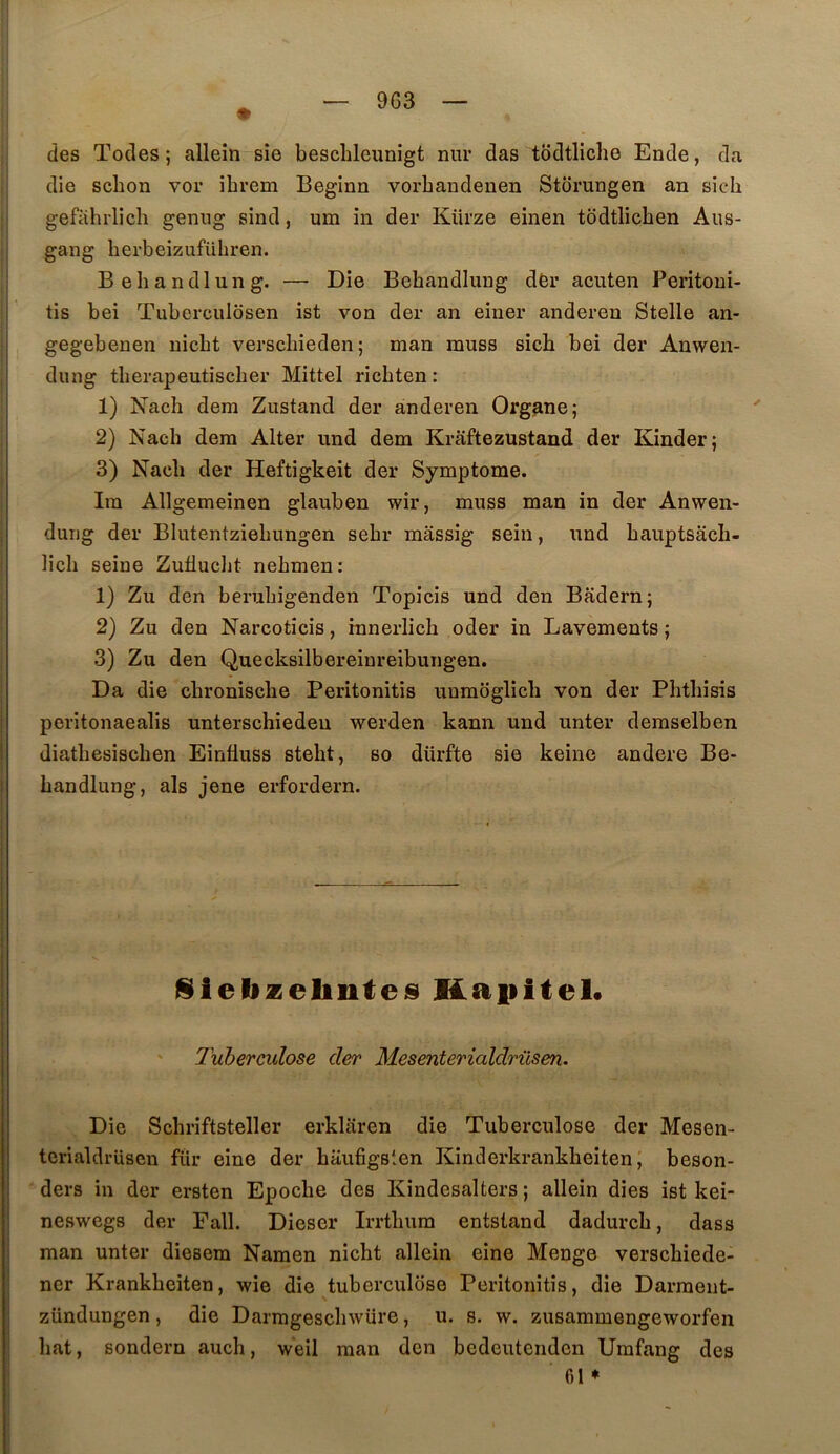 9G3 des Tocles ; allein sîe beschleunigt nur das todtliche Ende, da die sclion vor ibrem Beginn vorbandenen Storungen an sich gefahrliclî genug sind, um in der Kürze einen todtlicben Aus- gang herbeizuführen. Behandlung. — Die Bebandluiig dèr acuten Peritoui- tis bei Tuberculosen ist von der an eiiier anderen Stelle an- gegebenen nicbt verscbieden ; man rauss sicb bei der Anwen- dmig tberapeutisclier Mittel ricbten : 1) Nach dem Zustand der anderen Organe; 2) Nach dera Alter und dem Krâftezustand der Kinder; 3) Nach der Heftigkeit der Symptôme. Ira Allgemeinen glauben wir, miiss man in der Anwen- duiig der Blutentzieliungen sebr mâssig sein, nnd baiiptsâcb- licli seine ZuüucJit nehmen: 1) Zu den berubigenden Topicis und den Badern; 2) Zu den Narcoticis, innerlich oder in Lavements; 3) Zu den Quecksilbereinreibungen. Da die chroniscbe Peritonitis unmoglich von der Phtbisis peritonaealis unterschiedeu werden kann und unter deraselben diatbesischen Einüuss stebt, so dürfte sie keine andere Be- bandlung, als jene erfordern. ISielizelinteis Haiiitel* Tuberculose cler Mesenterialdriisen. Die Schriftsteller erklaren die Tuberculose der Mesen- terialdrüsen fur eine der büuügslen Kinderkrankbeiten ; beson- ders in der ersten Epocbe des Kindesalters ; allein dies ist kei- neswegs der Fall. Dieser Irrtlmra entstand dadurcb, dass man unter diesem Namen nicbt allein eine Menge verscbiede- ner Krankheiten, wie die tuberculose Peritonitis, die Darraent- zündungen, die Darmgesclnvüre, u. s. w. zusammengeworfen bat, sondern aucb, w'eil man den bcdeutenden Urafang des