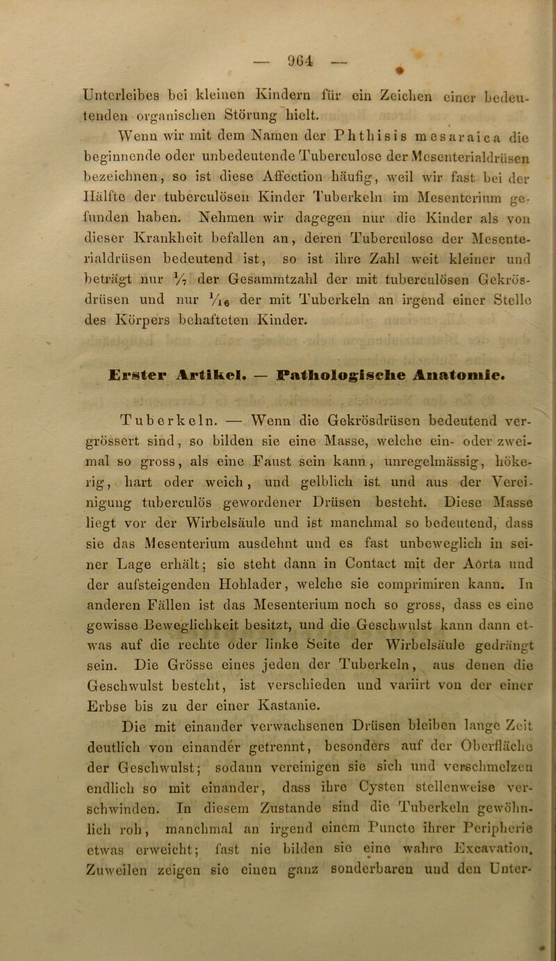9G4 Untcrleibes bei kleinen Kindern lur ein Zcicben einer becleii- tenden organisclien Storung liielt. Wemi wir mit dem Naraen der Phthisis mesaraica die begiunende oder unbedeutende Tuberculose der Mcsenterialdriisen bezeicbnen, so ist diese Affection haufig, weil wir fast bei der llàlfte der tuberculosen Kinder Tuberkeln im Mesentcrium ge- funden baben. Nehmen wir dagegen nur die Kinder als von dieser Krankbeit befallen an, deren Tuberculose der Mesente- rialdrüsen bedeutend ist, so ist ilire Zabi weit kleiner und betragt nur V? der Gesammtzabl der mit tuberculosen Gekros- drüsen und nur Vie der mit Tuberkeln an irgend einer Stclle des Kbrpers beliafteten Kinder. £ï‘ster Artikel. — Patliologisclie Anatomie. Tuberkeln. — Wenn die Gekrosdrüsen bedeutend ver- grossert sind, so bilden sie eine Masse, welcbe ein- oder zwei- mal so gross, als eine Faust sein kann, unregelmâssig, boke- rig, bart oder weicb, und gelblicli ist und ans der Verei- nigung tuberculbs gewordener Drüsen bestebt. Diese Masse liegt vor der Wirbelsaule und ist raancbmal so bedeutend, dass sie das iVIesenterium ausdebnt und es fast unbeweglicb in sei- ner Lage erhalt; sie stebt dann in Contact mit der Aorta und der aufsteigenden Hoblader, welcbe sie comprimiren kann. In anderen Fâllen ist das Mesenterium noch so gross, dass es eine gewisse Beweglicbkeit besitzt, und die Gescbwulst kann dann et- was auf die recbte oder linke Seite der Wirbelsaule gedrangt sein. Die Grosse eines jeden der Tuberkeln, aus denen die Gescbwulst bestebt, ist verscbieden und variirt von der einer Erbse bis zu der einer Kastanie. Die mit einander verwaebsenen Drüsen bleiben lange Zeit deutlicb von einandér getrennt, besonders auf der Obcrflacbe der Gescbwulst; sodann vereinigen sie sicb und verscbmelzcn endlicb so mit einander, dass ibre Cysten stellcnweise ver- scbwinden. In diesern Zustande sind die Tuberkeln gewolin. / licb rob, mancbmal an irgend einem Puncte ibrer Periplierie etwas crweicbt; fast nie bilden sie eine wabro Excavation. Zuweilen zeigen sie ciueu ganz souderbareu und den Unter- 0