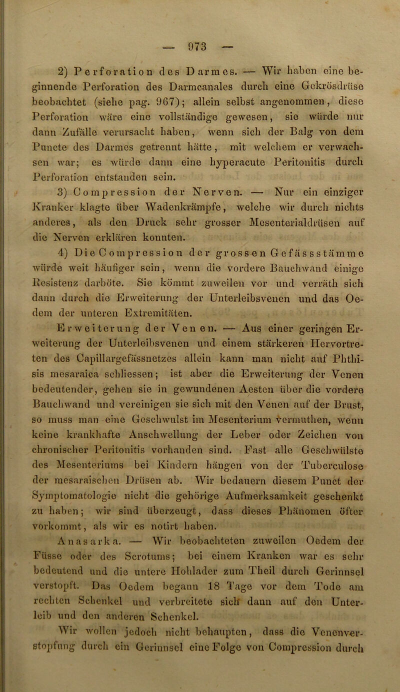 2) Perforation des Darmes. — Wir haben eine be- gînnende Perforation des Darracanales durcli eine Gekrdsdrüse beobachtet (sielie pag. 967); allein selbst angenommen, dieso Perforation ware eine vollstandige gewesen, sie würde nur dann Zufalle verursaclit haben, wenn sich der Balg von dera Puncte des Darmes getrennt batte, mit welcdiem er verwaeh- sen war; es würde dann eine byperacute Peritonitis dureb Perforation entstauden sein. 3) Compression der Nerven. — Nur ein einzîger Kranker klagte über Wadenkrampfe, welche wir dureb nicbts anderes, als den Druck sebr grosser Mesenterialdriisen auf die Nerven erklaren konnten. 4) DieCompression der grossenGefassstamrae würde weit baufiger sein, wenn die vordere Baucbwand einige Eesistenz darbote. Sie kommt zuweileii vor und verratb sich daim dureb die Erweiterung der Unterleibsvenen und das Oe- dem der unteren Extremitiiten. Erweiterung der Ven en. — Aus einer geringen Er- weiterung der Unterleibsvenen und einem starkeren Hervortre- ten des Capillargefassnetzes allein kann man niebt auf Phtbi- sis mesaraica scbliessen; ist aber die Erweiterung der Venen bedeutender, geben sie in gewundenen Aesten über die vordere Baucbwand und vereinigen sie sicb mit den Venen auf der Brust, so muss man eine Gescbwulst im Mesenterium -^ermutben, wenn keine krankhafte Ansebwellung der Leber oder Zeiclien von ebroniseber Peritonitis vorbanden sind. East aile Gescbwülste des Mesenteriums bei Kindern bangen von der Tuberculose der mesaraiseben Drüsen ab. Wir bedauern diesem Punct der Symptomatologie niebt die gehorige Aufmerksamkeit gesebenkt zu baben; wir sind überzeugt, dass dieses Pbanomen ofter vorkommt, als wir es notirt baben. Anasarka. — Wir beobacbteten zuweilen Oedem der Fusse oder des Scrotums; bei einem Kranken war es sebr bedeutend und die untere Iloblader zum Tbeil dureb Gerinnsel verstopft. Bas Oedem begann 18 Tage vor dem Todo aiu rccbtcn Sebenkel und verbreitete sicll dann auf den Unter- leib und don anderen Sebenkel. Wir wollcn jcdocli niebt bebaupten, dass die Venenver- stopfung dureb cin Gerinnsel eincFolgo von Compression dureb