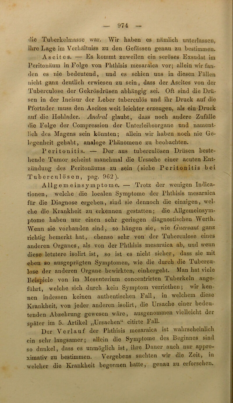I 974 die TuLerkclmasse vvar. Wir haben es namlich unterlassen, îhre Lage im Verlialtnîss zu den Geffissen genau zu bestimnien. Ascites. — Es kommt zuweilen ein seroses Exsudât im Peritonaum in Folge von Phtliisis mesaraica vor; allein wir fan- dcn es nie bedeutend, und es scbien uns in diesen Fallen nicht ganz dentlicli erwiesen zu sein, dass der Ascites von der Tuberculose der Gekrosdriisen abhângig sei. Oft sind die Drii- sen in der Incisur der Leber tubercules und ibr Druck auf die Pfortader muss den Ascites weit leicbter erzeugen, als ein Druck auf die Hoblader. Anclral glaubt, dass nocli andere Zufalle die Folge der Compression der Unterleibsorgane und nament- licli des Magens sein konnten; allein wir haben nocb nie Ge- logenbcit gebabt, aualoge Phanomene zu beobachten. Peritonitis. — Der aus tuberculosen Drüsen beste- liendc Tumor scheint manchmal die Ursacbe einer acuten Ent- zündung des Peritonaums zu sein (siebe Peritonitis bei Tuberculosen, pag. 962). A 11g em ein symptôme. — Trotz der wenîgen Indica- tionen, welcbe die localen Symptôme der Pbtbisis mesaraica fur die Diagnose ergeben, sind sie dennoch die einzigen, wel- cbe die Krankbeit zu erkennen gestatten ; die Allgemeinsyra- ptome baben nur einen sehr geringen diagnostiscben Werth. Wenn sie vorbanden sind, so hângen sie, wie Guersant ganz ricbtig bemerkt bat, ebenso sebr von der Tuberculose eines anderen Organes, als von der Pbtbisis mesaraica ab, und wenn diese letztere isolirt ist, so ist es nicbt sicber, dass sie mit eben so ausgepragten Symptomen, wie die durcb die Tubercu- lose der anderen Organe bcwirkten, einbergebt. Man bat viele Beispiele von im Mesenteriura concentrirten Tuberkeln ange- fübrt, welcbe sicb durcb kein Symptom verrietben ; wir ken- nen indessen keinen autbentiscben Fall, in welcbem diese Krankbeit, von jeder anderen isolirt, die Ursacbe einer bedeu- tenden Abzebrung gewesen ware, ausgenommen vielleicbt der spater im 5. Artikel „Ursacben“ citirte Fall. Der Verlauf der Pbtbisis mesaraica ist wabrscbeinlicb ein sebr langsamer ; allein die Symptôme des Beginnes sind so dunkel, dass es unmoglicb ist, ibrc Dauer aucb nur appro- xiraativ zu bestimmen. Vergebens sucbten wir die Zeit, in welcber die Krankbeit begonnen batte, genau zu crforschcn.