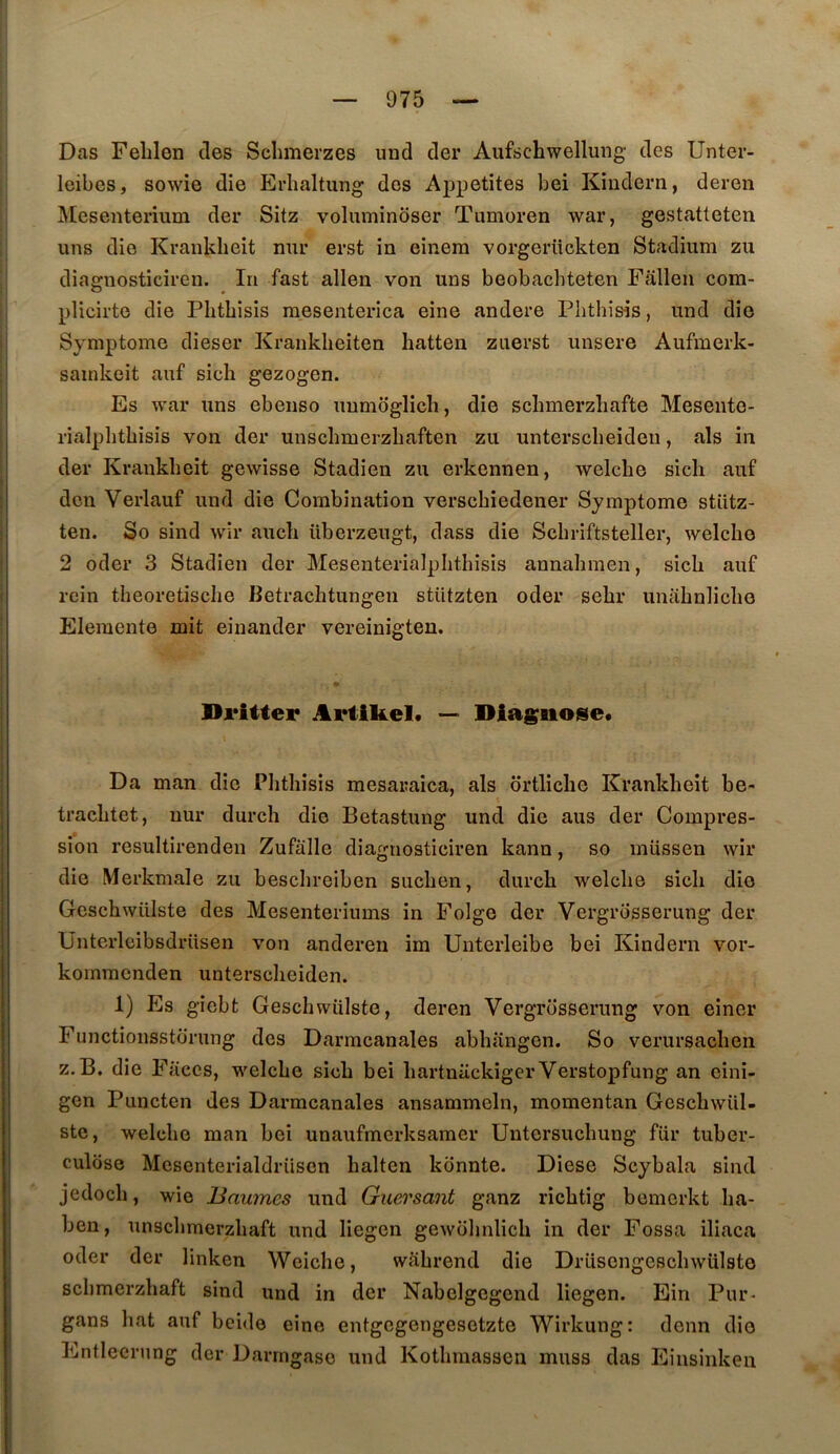 Das Feblon des Sclimerzes iind der Aufschwellung des Unter- leibcs, sowie die Erbaltung des Appetites bei Kiudern, deren Mesenterium der Sitz voluminoser Tumoren war, gestatteten uns die Kraiikbeit mir erst in einera vorgeriickten Stadium zu diagnosticiren. In fast allen von uns beobacbteten Fallen cora- plicirte die Pbtbisis raesenterica eine andere Pbthis-is, und die Symptôme dieser Krankbeiten batten zuerst unsere Aufmerk- sainkeit auf sicb gezogen. Es war uns ebenso unmoglicb, die scbmerzbafte Mesento- rialpbtbisis von der iinscbmerzbaften zu unterscbeideu, als in der Krankbeit gewisse Stadien zu erkennen, welcbe sicb auf don Verlauf und die Combination verscbiedener Symptôme stiitz- ten. So sind wir aucb überzeugt, dass die Scbriftsteller, welcbe 2 oder 3 Stadien der Mesenterialpbtbisis annabmen, sicb auf rein tbeoretiscbe Betracbtungen stützten oder sebr unabnlicbo Elemente mit einander vereinigten. Dritter Artikel. ~ Diagnose* Da man die Pbtbisis mesaraica, als ortlicbe Krankbeit be- tracbtet, uur durcb die Betastung und die ans der Compres- sion resultirenden Zufalle diagnosticiren kann, so müssen wir die Merkmale zu bescbreiben sucben, durcb welcbe sicb die Gescbwülste des Mesenteriums in Folge der Vergrosserung der Üntexdcibsdrüsen von anderen im Unterleibe bei Kindern vor- komracnden unterscbeiden. 1) Es gîebt Gescbwülste, deren Vergrosserung von einer Functionsstorung des Darmcanales abbangen. So verursacben Z. B. die Faces, welcbe sicb bei bartniickiger Verstopfung an cini- gen Puncten des Darmcanales ansammeln, momentan Gcscbwiil- stc, welcbe man bei unaufmcrksamer Untersucbung fur tuber- culose Mcsenterialdriiscn baltcn konnte. Diese Scybala sind jcdocb, wie Baumes und Guersant ganz ricbtig bemerkt ba- ben, unscbmerzbaft und liegcn gewobnlicb in der Fossa iliaca oder der linken Wcicbe, wabrend die Drüsengescbwülste scbmerzbaft sind und in der Nabelgegend liegen. Ein Pur- gans bat auf beido eine entgcgengesetzte Wirkung: denn die Entlecrnng der Darrngaso und Kotbmassen muss das Einsînken