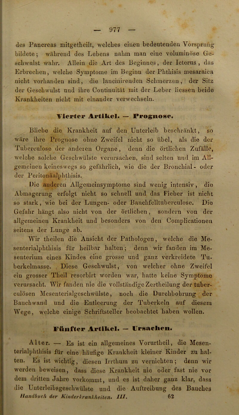 des Pancréas mitgetbeilt, welcbes einen bedeutenden Vorspruiig bildete ; wiibreud des Lebens nabm raan eine voluminose Ge- scbwiilst wabr. Allein die Art des Beginnes, der Ictenis , das Erbrecbeii, welcbe Symptôme im Beginn der Pbtbisîs mesaraica nicbt vorbanden sind, die lancinireaden Scbraerzen , der Sitz der Gescbwulst und ibre Continuititt mit der Leber liessen beide Krankbeiten nicbt mit einauder verwecbseln. Vlerter Artikel* — Prognose. Bliebe die Krankbeit auf den Unterleib bescbrankt, so ware ibre Prognose obne Zweifel nicbt so übel, als die der Tuberculose der anderen Organe, denu die drtlicben Zufâlle, welcbe solcbe Gescbwülste verursacben, sind selten und im All- gemeinen keineswegs so gefahrlicb, wie die der Broncbial- oder der Peritonaalphtbisis. Die audereii Allgemeinsymptome sind wenig intensiv, die Abmagerung erfolgt nicbt so scbnell und das Fieber ist nicbt so stark, wie bei der Lungen- oder Baucbfelltuberculose. Die Gefabr bangt also nicbt von der drtlicben, sondern von der allgemeinen Krankbeit und besonders von den Complicationen seiteus der Lunge ab. Wir tbeilen die Ansicbt der Patbologen, welcbe die Me- senterialpbtbisis für beilbar balten ; denn wir fanden ira Me- senterium eines Kindes eine grosse und ganz verkreidete Tu- berkelmasse. Diese Gescbwulst, von welcber obne Zweifel ein grosser Tbeil resorbirt worden war, batte keine Symptôme verursacbt. Wir fanden nie die vollstandige Zertbeilung der tuber- culdsen Mesenterialgescbwülste, nocb die Durcbbobrung der Baucbwand und die Entleerung der Tuberkeln auf diesera Wege, welcbe einige Scbriftsteller beobacbtet baben wollen. Füiiftcr Artikel. — llrsaclien. A lier. — Es ist ein allgemeines Vorurtbeil, die Mesen- terialphtbisis für eine baufige Krankbeit kleinef Kinder zu bal- ten. Es ist wicbtig, diesen Irrtbura zu vernicbten ; denn wir werden beweisen, dass diese Krankbeit nie oder fast nie vor dem dritten Jabre vorkommt, und es ist daber ganz klar, dass die Uuterleibsgescbwülste und die Auftreibung des Baucbes Handbuch der Kinderkrankheilen. ///. 62