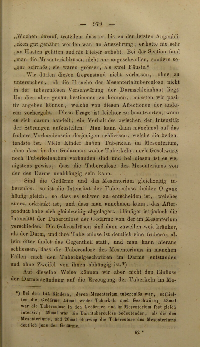 jjWochen darauf, trotzdem dass er bis zu deu letzten Augenbli- „cken gut geuahrt worden war, an Anszelmtng; er. batte nie sehi* „an Husten gelitten und nie Fieber gehabt. Bei der Section fand ,,man die Mesenterialdriisen nicbt mir angescbwollen, sondern so- „gar scirrbos; sie waren grosser, als zwei Fâuste.“ Wir dürfen dies'en Gegenstand nicbt verlassen, obne zu untersucben, ob die Ursacbe der Mesenterialtuberculose nicbt in der tuberculdsen Verscbwârung der Darmscbleimbaut liegt. Uin dies aber genau bestiramen zu kdnuen, müssten wir posi- tiv angeben kdnnen , welche von diesen Affectionen der ande- ren vorbergebt. Diese Frage ist leicbter zu beantworten, wenn es sicb darura bandelt, ein Verbaltniss zwiscben der Intensitat der Stdruugen aufzustellen. Man kann daun roancbmal auf das frübere Vorbandensein derjenigen scbliessen, welcbe die bedeu- tendste ist. Viele Kinder baben Tuberkeln îm Mesenterium, obne dass in den Gedarmen weder Tuberkeln, nocb Gescbwüre, nocb Tuberkelnarben vorhanden sind und bei diesen ist es we- nigstens gewiss, dass die Tuberculose des Mesenteriums vou der des Darms unabhângig sein kann. Sind die Gedârme und das Mesenterium gleicbzeitig tu- berculds, so ist die Intensitat der Tuberculose beider Organe hâufig gleicb, so dass es scbwer zu entscheiden ist, welcbes zuerst erkrankt ist, und dass man annebmen kann, das After- produCt habe sicb gleicbzeitig abgelagert. Hâufiger ist jedocb die Intensitat der Tuberculose der Gedarme von der im Mesenterium verscbieden. Die Gekrosdrüsen sind dann zuweilen weit krânker, als der Daim, und ibre Tuberculose ist deutlicb eine frübere ; al- lein ofter findet das Gegentbeil statt, und man kann bieraus scbliessen, dass die Tuberculose des Mesenteriums in mancben Fallen nacb den Tuberkelgescbwiiren im Darme entstanden und obne Zweifel von ibnen abbângig ist.*) Auf dieselbe Weise kdnnen wir aber nicbt den Einfluss der Darmentzündung auf die Erzeugung der Tuberkeln im Me- *) Bei den 144 Kindern , deren Mesenterium tuberculds war, eothiel- ten die Gedarme 44mal weder Tuberkeln nocb Gescbwüre; 43nial war die Tuberculose in den Gedarmen und im Mesenterium fast gleicb intensiv ; 39mal war die Darmluberculose bedeutender, als die des Mesenteriums, und 20mal überwog die Tuberculose des Mesenteriums deutlicb jene der Gedarme, 62 *