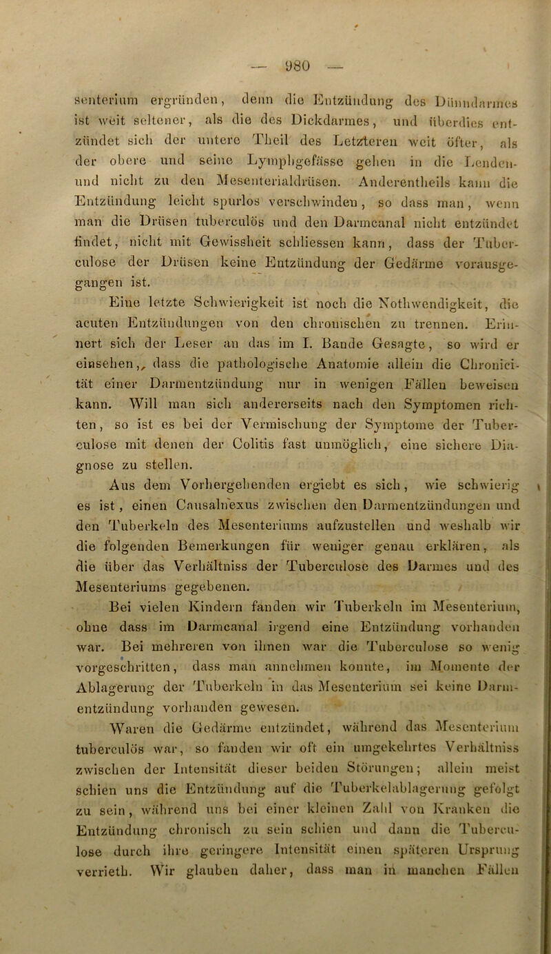 Ü80 «enterîiim ergrünclen, demi dio Eutzüudung des Dihmdm-jnes ist weit seltener, als die des Diclcdarraes, und nberdies tMif- zündet sich der untevo Theil des Letztei-en weit ofter, als dei- obei-e und seine Lyinpligefasse gelien in die liCndcn- und nicbt zu den Mesenterialdrüsen. Anderentlieils kann die Entzündung leicht spurlos vei-scliwindeu, so dass rnan, weim man die Drüsen tuberculos und den Danncanal nicbt entziindet bndet, nicbt mit Gewissbeit scbliessen kann, dass der Tiibcu- culose der Drüsen keine Entzündung der Gedarme vorausge- gangen ist, Eine letzte Scbwierigkeit ist nocb die Notlnvendigkeit, die acuten Entzündungen von den cbroniscben zu trennen. Erin- nert sicb der Leser an das im I, Bande Gesagte, so wird er einseben,, dass die patbologisclie Anatomie aliein die Cbronici- tat einer Darmentzündung nur in wenigen Ealleu beweiscu kann. Will man sicb andererseits nacb den Symptomen ricb- ten, so ist es bei der Verraiscbung der Symptôme der Tuber- culose mit denen der Colitis fast unmoglicb, eine sicbere Dia- gnose zu stellen. Ans dem Vorbergebenden ergiebt es sicb, wie scbwicrig \ es ist, einen Cnusalnexus zwiscben den Darmentzündungen und den Tuberkeln des Mesenteriums aufzustellen und wesbalb wir die folgenden Bemerkungen für weniger genau erklaren, als die liber das Verbaltniss der Tuberculose des Darmes und des Mesenteriums gegebeuen. Bei vielen Kindern fanden wir Tuberkeln ira Mesenterium, obue dass im Darmcanal irgend eine Entzündung vorbandcn war. Bei mebreren von ibnen war die Tuberculose so weniir O vorgescbritten, dass man annebmen konnte, im Momente der Ablagerung der Tuberkeln in das Mesenterium sei keine Darm- entzündung vorbauden gewesen. Waren die Gedarme entzündet, wabrend das Mesenterium tuberculos war, so fanden wir oft ein umgekebrtes Verbaltniss zwiscben der Intensitat dieser beiden Storungen; aliein meist sebien uns die Entzündung auf die Tuberkelablagerung gefolgt zu sein , wabrend uns bei einer kleinen Zabi von Kranken die Entzündung ebroniseb zu sein sebien und daun die Tubercu- lose dureb ibre geringere Intensitat einen spateren Urspnmg verrietb. Wir glauben daber, dass man in maneben Eallcn