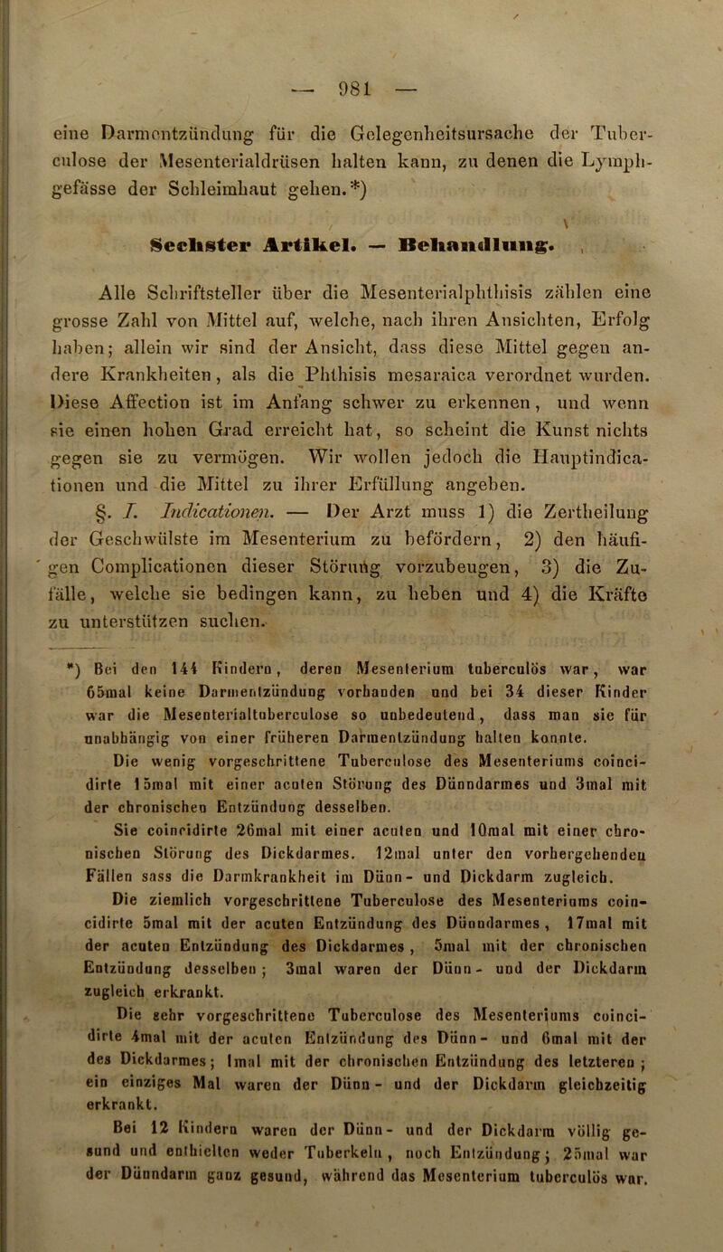 eine Darmontzünclung für die Golegenheitsursache der Tuber- culose der Mesenterialdrüsen lialten kann, zu denen die Ljiuph- gefasse der Schleimbaut gehen.*) \ Seclister Artikel. — Beliaiidliiiis. Aile Scbriftsteller über die Mesenterialplitliisis zahlen eine grosse Zabi von Mittel auf, welcbe, nacb ibren Ansicbten, Erfolg baben; allein wir sind der Ansicbt, dass diese Mittel gegen an- dere Krankbeiten , als die Pblbisis mesaraica verordnet wurden. « Diese Affection ist im Anfang scbwer zu erkennen, und wenn pie einen boben Grad erreicbt bat, so scbeint die Kunst nicbts gegen sie zu vermogen. Wir wollen jedocb die Hauptindica- tionen und die Mittel zu ibrer Erfüllung angeben. §. I. Indicationen. — Der Arzt uiuss 1) die Zertbeiluug der Gescbwiilste ira Mesenterîura zu befdrdern, 2) den bâufi- ' gen Coraplicationen dieser Storubg vorzubeugen, 3) die Zu- falle, welcbe sie bedingen kann, zu beben und 4) die Krâfte zu unterstützen sucben. **) Bei den 144 Kindero, deren Mesenleriuin laberculds war, war 65mal keine DaniienlzünduDg vorbanden and bei 34 dieser Kinder war die Mesenterialtuberculose so unbedeuleiid, dass maa sie fiir anabhangiç von einer früheren Darinenlzundung halten konnle. Die wenig vorgescbrittene Tuberculose des Mesenteriums coînci- dirle 15inal mit einer acuten Stdrung des Diinndarmes und 3inal mit der chronischeu Entzündung desselbeo. Sie coincidirte 26mal mit einer aculen und IQraal mit einer chro- niscben Slbrung des Dickdarmes. 12mal unier den vorbergebendeu Fallen sass die Darmkrankheit im Dünn- und Dickdarm zugleicb. Die zieralich vorgeschritlene Tuberculose des Mesenteriums coin- cidirte 5mal mit der acuten Entzündung des Dünndarines , 17mal mit der acuten Entzündung des Dickdarmes , 5mal mit der cbroniscben Entzündung desselben ; 3inal waren der Dünn- und der Dickdarm zugleicb erkrankt. Die sebr vorgeschritlene Tuberculose des Mesenteriums coinci- dirte 4mal mit der acuten Entzündung des Dünn- und 6mal mit der des Dickdarmes; Imal mit der cbroniscben Entzündung des letzteren ; ein einziges Mal waren der Dünn - und der Dickdarm gleicbzeitig erkrankt. Bei 12 Kindern waren der Dünn- und der Dickdarm vollig ge- sund und entbicltcn weder Ttiberkelii , noch Entzündung^ 25mal war der Dünndarm ganz gesund, wiihrend das Mesentcrium tuberculos war.