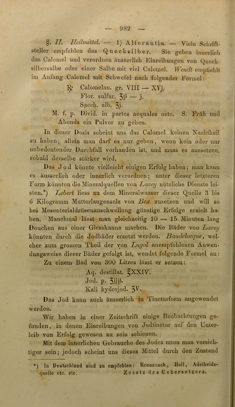082 §. IL Ileilmiitel — 1) Alterantia. — Vielo Sclirift- steller empfehlen clas Quecksilber. Sie geben innerlicli clas Calomel uiid verordneu aussorlich Eînreibungen von (^ueck- silbersalbe oder einer Salbe mit viel Calomel. Wendt empfielilt im Aiifang Calomel mit Schwefel nacb folgender Formel: 1^ Calomelan, gr. VIII — XV^j, Flor. sulfur. 5il — j. Sacch. alb. 3j« M. f. p. Divid. in partes aequales octo. S. Friih und Abends ein Pulver zu geben. In dieser Dosis sobeint uns das Calomel keinen Nachtbeil zu liabenj allein man darf es nur geben, wenn kein oder nur unbedeutender Durcbfall vorliandeu ist, und muss es aussetzen, sobald derselbe starker wird. Das Jod kdnnte vielleicht einigen Erfolgbaben; man kann es âusserlich odei‘ innerlich verordnen ; unter dieser letztereu Form kdnnten die Mineralq^uellen von Lavey nützlicbe Dienste lei- sten.'^) hebert Hess zu dem Mineralwasser dieser Quelle 3 bis 6 Kilogranim Mutterlaugensalz von Bex zusetzen und will so bel Meseuterialdrüsenauscbwellung günstige Erfolge erzielt bar- j ben, Mancbmal lâsst man gleicbzeitig 10 — 15 Minuten lang j Doucben aus einer Giesskanne macben. Die Bâder von Lavey kdnnten durcb die Jodbâder ersetzt werden. Bauclelocque, wel- cber zum grossen Tbeil der von Bugol anempfoblenen Anwen- dungsweise dieser Bâder gefolgt ist, wendet folgende Formel an: Zu einem Ead von 30Q Litres lâsst er setzen ; I Aq. destillat. ^XXIV. Jod. p. Kali bydrojod. 3'^* Das Jod kann aucb âusserlicli in Tincturform angewendet werden. Wir baben in einer Zeitschrift einige Beobacbtungen ge- I funden, in denen Einreibungen von Jodtinctur auf den Unter- i leib von Erfolg gewesen zu sein scbienen. Mit dem innerlichen Gebraucbe des Jodes muss man vorsicb- tiger sein; jedoch scbeiut uns dieses Mittel durcb den Zustaud *) 1q Deutscbland siiid zu empfehlen: Kreuznach, Hall, Adelheids- (juelle etc. etc. Ziisntz des Ueberselzers. { I I